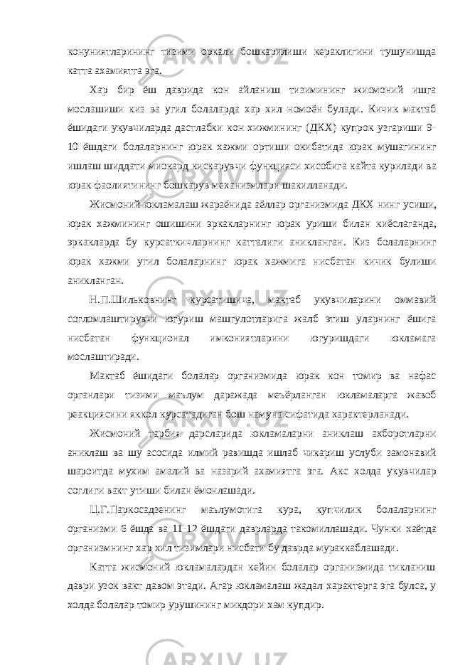 конуниятларининг тизими оркали бошкарилиши кераклигини тушунишда катта ахамиятга эга. Хар бир ёш даврида кон айланиш тизимининг жисмоний ишга мослашиши киз ва угил болаларда хар хил номоён булади. Кичик мактаб ёшидаги укувчиларда дастлабки кон хижмининг (ДКХ) купрок узгариши 9- 10 ёшдаги болаларнинг юрак хажми ортиши окибатида юрак мушагининг ишлаш шиддати миокард кискарувчи функцияси хисобига кайта курилади ва юрак фаолиятининг бошкарув механизмлари шакилланади. Жисмоний юкламалаш жараёнида аёллар организмида ДКХ нинг усиши, юрак хажмининг ошишини эркакларнинг юрак уриши билан киёслаганда, эркакларда бу курсаткичларнинг катталиги аникланган. Киз болаларнинг юрак хажми угил болаларнинг юрак хажмига нисбатан кичик булиши аникланган. Н.П.Шильковнинг курсатишича, мактаб укувчиларини оммавий согломлаштирувчи югуриш машгулотларига жалб этиш уларнинг ёшига нисбатан функционал имкониятларини югуришдаги юкламага мослаштиради. Мактаб ёшидаги болалар организмида юрак кон томир ва нафас органлари тизими маълум даражада меъёрланган юкламаларга жавоб реакциясини яккол курсатадиган бош намуна сифатида характерланади. Жисмоний тарбия дарсларида юкламаларни аниклаш ахборотларни аниклаш ва шу асосида илмий равишда ишлаб чикариш услуби замонавий шароитда мухим амалий ва назарий ахамиятга эга. Акс холда укувчилар соглиги вакт утиши билан ёмонлашади. Ц.Г.Паркосадзенинг маълумотига кура, купчилик болаларнинг организми 6 ёшда ва 11-12 ёшдаги даврларда такомиллашади. Чунки хаётда организмнинг хар хил тизимлари нисбати бу даврда мураккаблашади. Катта жисмоний юкламалардан кейин болалар организмида тикланиш даври узок вакт давом этади. Агар юкламалаш жадал характерга эга булса, у холда болалар томир урушининг микдори хам купдир. 