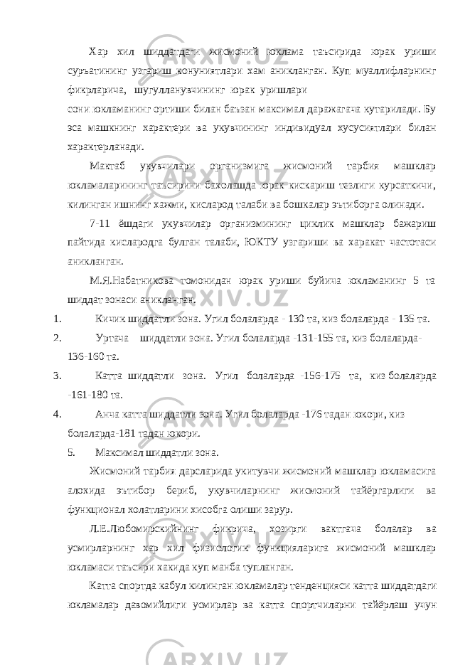 Хар хил шиддатдаги жисмоний юклама таъсирида юрак уриши суръатининг узгариш конуниятлари хам аникланган. Куп муаллифларнинг фикрларича, шугулланувчининг юрак уришлари сони юкламанинг ортиши билан баъзан максимал даражагача кутарилади. Бу эса машкнинг характери ва укувчининг индивидуал хусусиятлари билан характерланади. Мактаб укувчилари организмига жисмоний тарбия машклар юкламаларининг таъсирини бахолашда юрак кискариш тезлиги курсаткичи, килинган ишнинг хажми, кисларод талаби ва бошкалар эътиборга олинади. 7-11 ёшдаги укувчилар организмининг циклик машклар бажариш пайтида кислародга булган талаби, ЮКТУ узгариши ва харакат частотаси аникланган. М.Я.Набатникова томонидан юрак уриши буйича юкламанинг 5 та шиддат зонаси аникланган. 1. Кичик шиддатли зона. Угил болаларда - 130 та, киз болаларда - 135 та. 2. Уртача шиддатли зона. Угил болаларда -131-155 та, киз болаларда- 136-160 та. 3. Катта шиддатли зона. Угил болаларда -156-175 та, киз болаларда -161-180 та. 4. Анча катта шиддатли зона. Угил болаларда -176 тадан юкори, киз болаларда-181 тадан юкори. 5. Максимал шиддатли зона. Жисмоний тарбия дарсларида укитувчи жисмоний машклар юкламасига алохида эътибор бериб, укувчиларнинг жисмоний тайёргарлиги ва функционал холатларини хисобга олиши зарур. Л.Е.Любомирскийнинг фикрича, хозирги вактгача болалар ва усмирларнинг хар хил физиологик функцияларига жисмоний машклар юкламаси таъсири хакида куп манба тупланган. Катта спортда кабул килинган юкламалар тенденцияси катта шиддатдаги юкламалар давомийлиги усмирлар ва катта спортчиларни тайёрлаш учун 