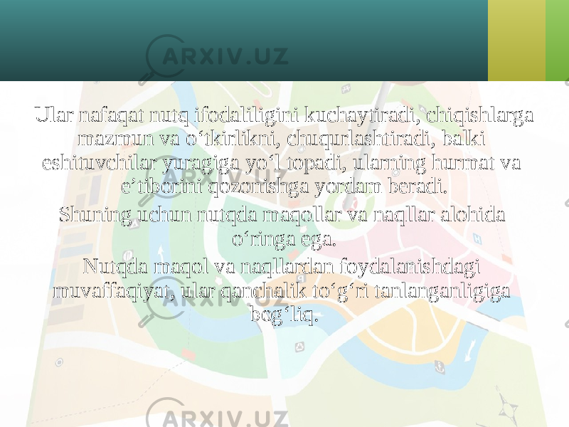 Ular nafaqat nutq ifodaliligini kuchaytiradi, chiqishlarga mazmun va o‘tkirlikni, chuqurlashtiradi, balki eshituvchilar yuragiga yo‘l topadi, ularning hurmat va e’tiborini qozonishga yordam beradi. Shuning uchun nutqda maqollar va naqllar alohida o‘ringa ega. Nutqda maqol va naqllardan foydalanishdagi muvaffaqiyat, ular qanchalik to‘g‘ri tanlanganligiga bog‘liq. 