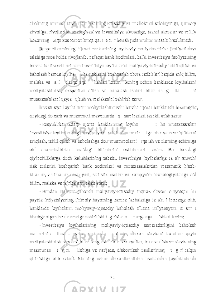 aholining turmush tarzi, mamlakatning iqtisodiy va intellektual salohiyatiga, ijtimoiy ahvoliga, rivojlanish strategiyasi va investitsiya siyosatiga, tashqi aloqalar va milliy bozorning ziga xos tomonlariga qat i e ti r berish juda muhim masala hisoblanadi. Respublikamizdagi tijorat banklarining loyihaviy moliyalashtirish faoliyati davr talabiga mos holda rivojlanib, nafaqat bank hodimlari, balki investitsiya faoliyatining barcha ishtirokchilari ham investitsiya loyihalarini moliyaviy-iqtisodiy tahlil qilish va baholash hamda loyiha i ha risklarini boshqarish chora-tadbirlari haqida aniq bilim, malaka va a l tlarga ega lishlari lozim. Buning uchun banklarda loyihalarni moliyalashtirish, ekspertiza qilish va baholash ishlari bilan sh g lla hi mutaxassislarni qayta qitish va malakasini oshirish zarur. Investitsiya loyihalarini moliyalashtiruvchi barcha tijorat banklarida bizningcha, quyidagi dolzarb va muammoli mavzularda q seminarlari tashkil etish zarur: - Respublikamizdagi tijorat banklarining loyiha i ha mutaxassislari investitsiya loyihalaridagi mavjud yoki kutilishi mumkin lga risk va noaniqliklarni aniqlash, tahlil qilish va baholashga doir muammolarni rga ish va ularning echimiga oid chora-tadbirlar haqidagi bilimlarini oshirishlari lozim. Bu boradagi qiyinchiliklarga duch kelishlarining sababi, investitsiya loyihalariga ta sir etuvchi risk turlarini boshqarish bank xodimlari va mutaxassislardan matematik hisob- kitoblar, ehtimollar nazariyasi, statistik usullar va kompyuter texnologiyalariga oid bilim, malaka va tajribalarni talab etadi; - Bundan tashqari jahonda moliyaviy-iqtisodiy inqiroz davom etayotgan bir paytda inflyatsiyaning ijtimoiy hayotning barcha jabhalariga ta siri i inobatga olib, banklarda loyihalarni moliyaviy-iqtisodiy baholash albatta inflyatsiyani ta siri i hisobga olgan holda amalga oshirilishi t g risi a a l tlarga ega lishlari lozim; - Investitsiya loyihalarining moliyaviy-iqtisodiy samaradorligini baholash usullarini q llash a ayrim banklarda pi ha, diskont stavkani taxminan qayta moliyalashtirish stavkasi bilan tenglashtirib hisoblaydilar, bu esa diskont stavkaning mazmunan t g ri lishiga va natijada, diskontlash usullarining t g ri talqin qilinishiga olib keladi. Shuning uchun diskontlashtirish usullaridan foydalanishda 71 