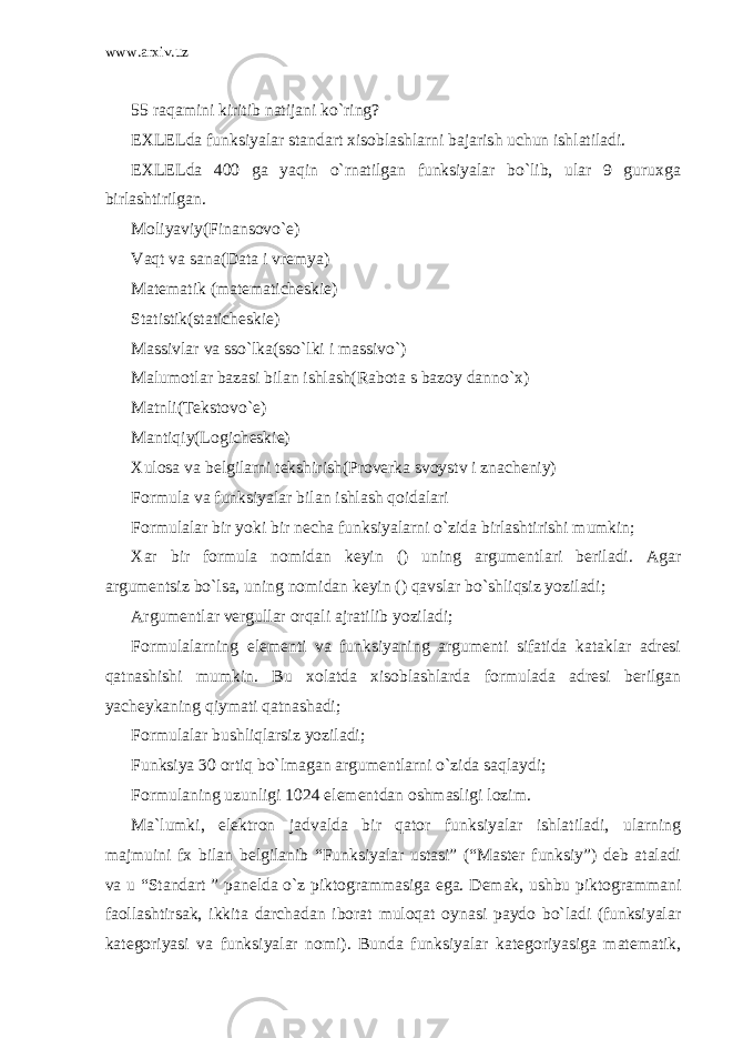 www.arxiv.uz 55 raqamini kiritib natijani ko`ring? EXLELda funksiyalar standart xisoblashlarni bajarish uchun ishlatiladi. EXLELda 400 ga yaqin o`rnatilgan funksiyalar bo`lib, ular 9 guruxga birlashtirilgan. Moliyaviy(Finansovo`e) Vaqt va sana(Data i vremya) Matematik (matematicheskie) Statistik(staticheskie) Massivlar va sso`lka(sso`lki i massivo`) Malumotlar bazasi bilan ishlash(Rabota s bazoy danno`x) Matnli(Tekstovo`e) Mantiqiy(Logicheskie) Xulosa va belgilarni tekshirish(Proverka svoystv i znacheniy) Formula va funksiyalar bilan ishlash qoidalari Formulalar bir yoki bir necha funksiyalarni o`zida birlashtirishi mumkin; Xar bir formula nomidan keyin () uning argumentlari beriladi. Agar argumentsiz bo`lsa, uning nomidan keyin () qavslar bo`shliqsiz yoziladi; Argumentlar vergullar orqali ajratilib yoziladi; Formulalarning elementi va funksiyaning argumenti sifatida kataklar adresi qatnashishi mumkin. Bu xolatda xisoblashlarda formulada adresi berilgan yacheykaning qiymati qatnashadi; Formulalar bushliqlarsiz yoziladi; Funksiya 30 ortiq bo`lmagan argumentlarni o`zida saqlaydi; Formulaning uzunligi 1024 elementdan oshmasligi lozim. Ma`lumki, elektron jadvalda bir qator funksiyalar ishlatiladi, ularning majmuini fx bilan belgilanib “Funksiyalar ustasi” (“Master funksiy”) deb ataladi va u “Standart ” panelda o`z piktogrammasiga ega. Demak, ushbu piktogrammani faollashtirsak, ikkita darchadan iborat muloqat oynasi paydo bo`ladi (funksiyalar kategoriyasi va funksiyalar nomi). Bunda funksiyalar kategoriyasiga matematik, 