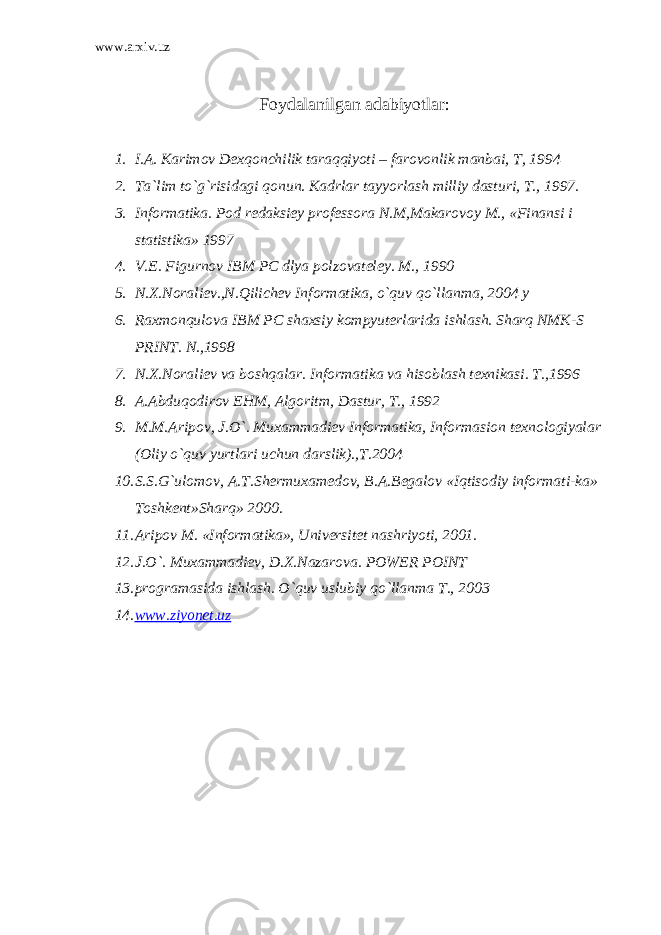 www.arxiv.uz Foydalanilgan adabiyotlar : 1. I.A. Кarimov Dexqonchilik taraqqiyoti – farovonlik manbai, T, 1994 2. Ta`lim to`g`risidagi qonun. Кadrlar tayyorlash milliy dasturi, T., 1997. 3. Informatika. Pod redaksiey professora N.M,Makarovoy M., «Finansi i statistika» 1997 4. V.E. Figurnov IBM PC dlya polzovateley. M., 1990 5. N.X.Noraliev.,N.Qilichev Informatika, o`quv qo`llanma, 2004 y 6. Raxmonqulova IBM PC shaxsiy kompyuterlarida ishlash. Sharq NMК-S PRINT. N.,1998 7. N.X.Noraliev va boshqalar. Informatika va hisoblash texnikasi. T.,1996 8. A.Abduqodirov EHM, Algoritm, Dastur, T., 1992 9. M.M.Aripov, J.O`. Muxammadiev Informatika, Informasion texnologiyalar (Oliy o`quv yurtlari uchun darslik).,T.2004 10. S.S.G`ulomov, A.T.Shermuxamedov, B.A.Begalov «Iqtisodiy informati-ka» Toshkent»Sharq» 2000. 11. Aripov M. «Informatika», Universitet nashriyoti, 2001. 12. J.O`. Muxammadiev, D.X.Nazarova. POWER POINT 13. programasida ishlash. O`quv uslubiy qo`llanma T., 2003 14. www.ziyonet.uz 