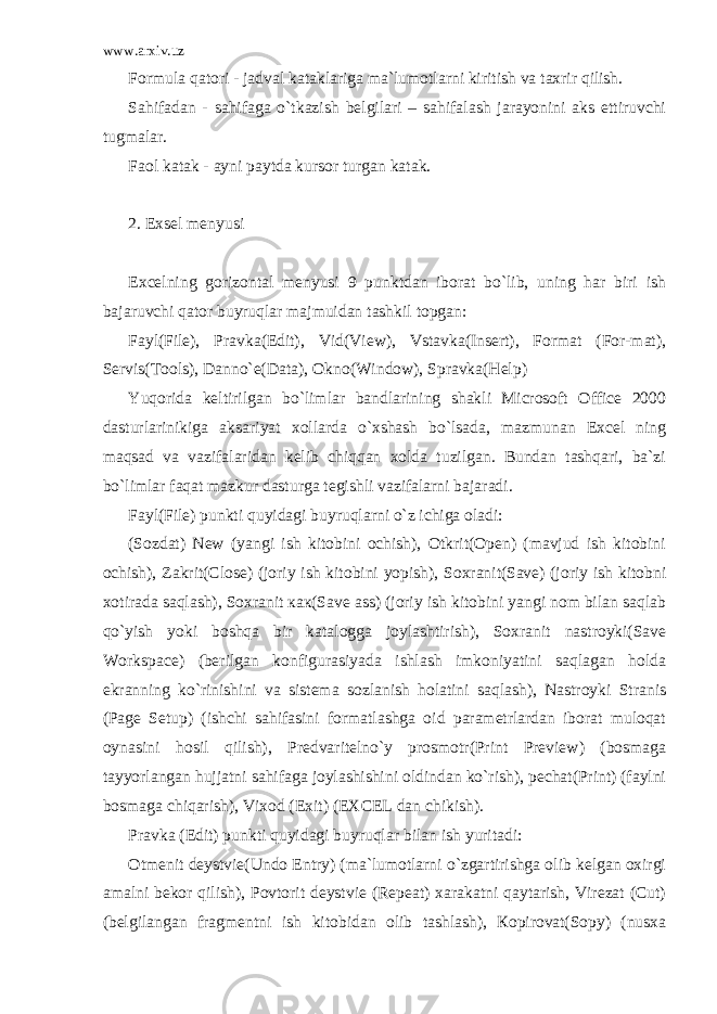 www.arxiv.uz Formula qatori - jadval kataklariga ma`lumotlarni kiritish va taxrir qilish. Sahifadan - sahifaga o`tkazish belgilari – sahifalash jarayonini aks ettiruvchi tugmalar. Faol katak - ayni paytda kursor turgan katak. 2. Exsel menyusi Excelning gorizontal menyusi 9 punktdan iborat bo`lib, uning har biri ish bajaruvchi qator buyruqlar majmuidan tashkil topgan: Fayl(File), Pravka(Edit), Vid(View), Vstavka(Insert), Format (For-mat), Servis(Tools), Danno`e(Data), Okno(Window), Spravka(Help) Yuqorida keltirilgan bo`limlar bandlarining shakli Microsoft Office 2000 dasturlarinikiga aksariyat xollarda o`xshash bo`lsada, mazmunan Excel ning maqsad va vazifalaridan kelib chiqqan xolda tuzilgan. Bundan tashqari, ba`zi bo`limlar faqat mazkur dasturga tegishli vazifalarni bajaradi. Fayl(File) punkti quyidagi buyruqlarni o`z ichiga oladi: (Sozdat) New (yangi ish kitobini ochish), Оtkrit(Open) (mavjud ish kitobini ochish), Zakrit(Close) (joriy ish kitobini yopish), Soxranit(Save) (joriy ish kitobni xotirada saqlash), Soxranit как(Save ass) (joriy ish kitobini yangi nom bilan saqlab qo`yish yoki boshqa bir katalogga joylashtirish), Soxranit nastroyki(Save Workspace) (berilgan konfigurasiyada ishlash imkoniyatini saqlagan holda ekranning ko`rinishini va sistema sozlanish holatini saqlash), Nastroyki Stranis (Page Setup) (ishchi sahifasini formatlashga oid parametrlardan iborat muloqat oynasini hosil qilish), Predvaritelno`y prosmotr(Print Preview) (bosmaga tayyorlangan hujjatni sahifaga joylashishini oldindan ko`rish), pechat(Print) (faylni bosmaga chiqarish), Vixod (Exit) (EXCEL dan chikish). Pravka (Edit) punkti quyidagi buyruqlar bilan ish yuritadi: Otmenit deystvie(Undo Entry) (ma`lumotlarni o`zgartirishga olib kelgan oxirgi amalni bekor qilish), Povtorit deystvie (Repeat) xarakatni qaytarish, Virezat (Cut) (belgilangan fragmentni ish kitobidan olib tashlash), Кopirovat(Sopy) (nusxa 