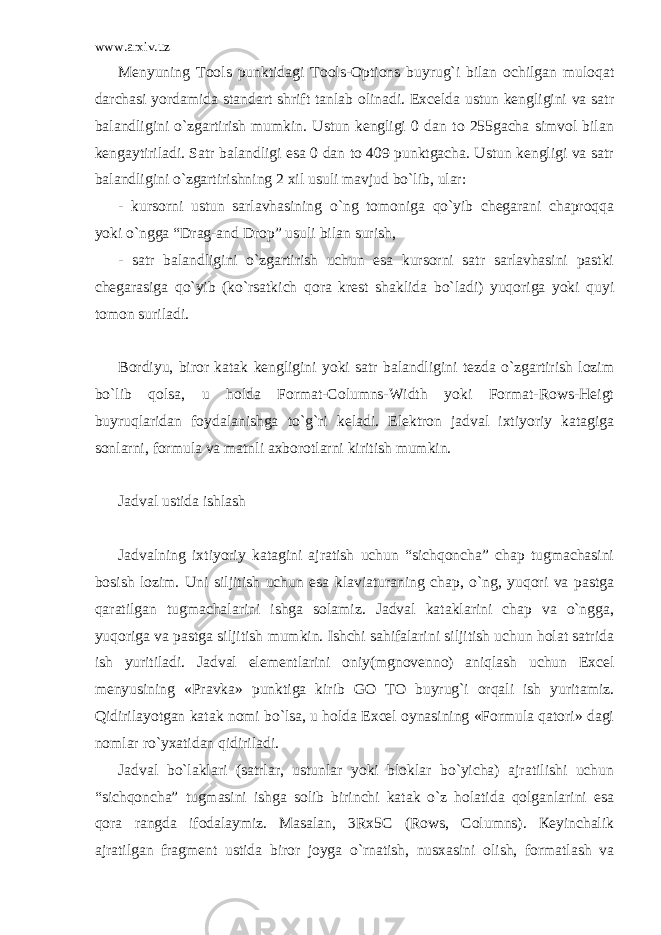 www.arxiv.uz Menyuning Tools punktidagi Tools-Options buyrug`i bilan ochilgan muloqat darchasi yordamida standart shrift tanlab olinadi. Excelda ustun kengligini va satr balandligini o`zgartirish mumkin. Ustun kengligi 0 dan to 255gacha simvol bilan kengaytiriladi. Satr balandligi esa 0 dan to 409 punktgacha. Ustun kengligi va satr balandligini o`zgartirishning 2 xil usuli mavjud bo`lib, ular: - kursorni ustun sarlavhasining o`ng tomoniga qo`yib chegarani chaproqqa yoki o`ngga “Drag-and Drop” usuli bilan surish, - satr balandligini o`zgartirish uchun esa kursorni satr sarlavhasini pastki chegarasiga qo`yib (ko`rsatkich qora krest shaklida bo`ladi) yuqoriga yoki quyi tomon suriladi. Bordiyu, biror katak kengligini yoki satr balandligini tezda o`zgartirish lozim bo`lib qolsa, u holda Format-Columns-Width yoki Format-Rows-Heigt buyruqlaridan foydalanishga to`g`ri keladi. Elektron jadval ixtiyoriy katagiga sonlarni, formula va matnli axborotlarni kiritish mumkin. Jadval ustida ishlash Jadvalning ixtiyoriy katagini ajratish uchun “sichqoncha” chap tugmachasini bosish lozim. Uni siljitish uchun esa klaviaturaning chap, o`ng, yuqori va pastga qaratilgan tugmachalarini ishga solamiz. Jadval kataklarini chap va o`ngga, yuqoriga va pastga siljitish mumkin. Ishchi sahifalarini siljitish uchun holat satrida ish yuritiladi. Jadval elementlarini oniy(mgnovenno) aniqlash uchun Excel menyusining «Pravka» punktiga kirib GO TO buyrug`i orqali ish yuritamiz. Qidirilayotgan katak nomi bo`lsa, u holda Excel oynasining «Formula qatori» dagi nomlar ro`yxatidan qidiriladi. Jadval bo`laklari (satrlar, ustunlar yoki bloklar bo`yicha) ajratilishi uchun “sichqoncha” tugmasini ishga solib birinchi katak o`z holatida qolganlarini esa qora rangda ifodalaymiz. Masalan, 3Rx5C (Rows, Columns). Кeyinchalik ajratilgan fragment ustida biror joyga o`rnatish, nusxasini olish, formatlash va 