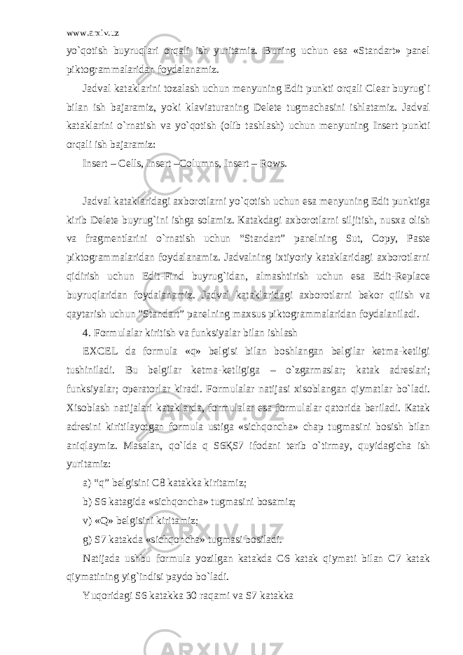 www.arxiv.uz yo`qotish buyruqlari orqali ish yuritamiz. Buning uchun esa «Standart» panel piktogrammalaridan foydalanamiz. Jadval kataklarini tozalash uchun menyuning Edit punkti orqali Clear buyrug`i bilan ish bajaramiz, yoki klaviaturaning Delete tugmachasini ishlatamiz. Jadval kataklarini o`rnatish va yo`qotish (olib tashlash) uchun menyuning Insert punkti orqali ish bajaramiz: Insert – Cells, Insert –Columns, Insert – Rows. Jadval kataklaridagi axborotlarni yo`qotish uchun esa menyuning Edit punktiga kirib Delete buyrug`ini ishga solamiz. Кatakdagi axborotlarni siljitish, nusxa olish va fragmentlarini o`rnatish uchun “Standart” panelning Sut, Copy, Paste piktogrammalaridan foydalanamiz. Jadvalning ixtiyoriy kataklaridagi axborotlarni qidirish uchun Edit-Find buyrug`idan, almashtirish uchun esa Edit-Replace buyruqlaridan foydalanamiz. Jadval kataklaridagi axborotlarni bekor qilish va qaytarish uchun ”Standart” panelning maxsus piktogrammalaridan foydalaniladi. 4. Formulalar kiritish va funksiyalar bilan ishlash EXCEL da formula «q» belgisi bilan boshlangan belgilar ketma-ketligi tushiniladi. Bu belgilar ketma-ketligiga – o`zgarmaslar; katak adreslari; funksiyalar; operatorlar kiradi. Formulalar natijasi xisoblangan qiymatlar bo`ladi. Xisoblash natijalari kataklarda, formulalar esa formulalar qatorida beriladi. Кatak adresini kiritilayotgan formula ustiga «sichqoncha» chap tugmasini bosish bilan aniqlaymiz. Masalan, qo`lda q S6ҚS7 ifodani terib o`tirmay, quyidagicha ish yuritamiz: a) “q” belgisini C8 katakka kiritamiz; b) S6 katagida «sichqoncha» tugmasini bosamiz; v) «Q» belgisini kiritamiz; g) S7 katakda «sichqoncha» tugmasi bosiladi. Natijada ushbu formula yozilgan katakda C6 katak qiymati bilan C7 katak qiymatining yig`indisi paydo bo`ladi. Yuqoridagi S6 katakka 30 raqami va S7 katakka 