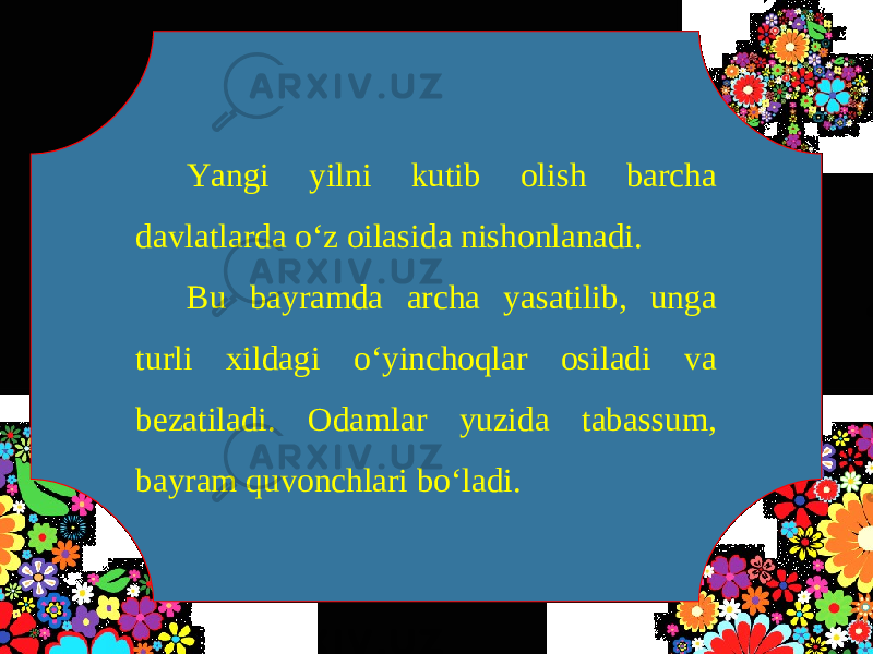 Yangi yilni kutib olish barcha davlatlarda o‘z oilasida nishonlanadi. Bu bayramda archa yasatilib, unga turli xildagi o‘yinchoqlar osiladi va bezatiladi. Odamlar yuzida tabassum, bayram quvonchlari bo‘ladi. 