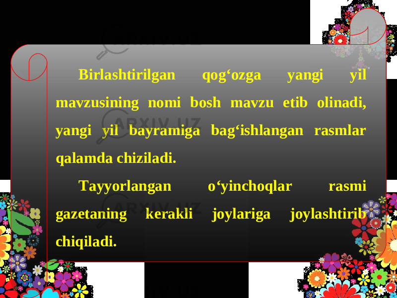 Birlashtirilgan qog‘ozga yangi yil mavzusining nomi bosh mavzu etib olinadi, yangi yil bayramiga bag‘ishlangan rasmlar qalamda chiziladi. Tayyorlangan o‘yinchoqlar rasmi gazetaning kerakli joylariga joylashtirib chiqiladi. 