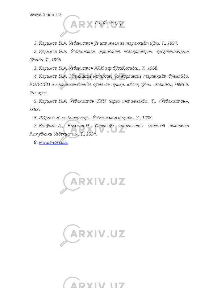 www.arxiv.uz Адабиётлар : 1. Каримов   И.А. Ўзбекистон ўз истиқлол ва тараққиёт йўли. Т., 1992. 2. Каримов   И.А. Ўзбекистон иқтисодий ислоҳотларни чуқурлаштириш йўлида. Т., 1995. 3. Каримов   И.А. Ўзбекистон ХХИ аср бўсаҚасида... Т., 1998. 4. Каримов   И.А. Ўтмишсиз келажак, ҳамкорликсиз тараққиёт бўлмайди. ЮНЕСКО ижроия кенгашида сўзлаган нутқи. «Халқ сўзи» газетаси, 1996 й. 25 апрел. 5. Каримов   И.А. Ўзбекистон ХХИ асрга интилмоқда. Т., «Ўзбекистон», 1999. 6. Жўраев   Н. ва бошқалар... Ўзбекистон тарихи. Т., 1998. 7. Касўмов   А., Васькин   И. Основнўе направления внешней политики Республики Узбекистан. Т., 1994. 8. www.e-tarix.uz 