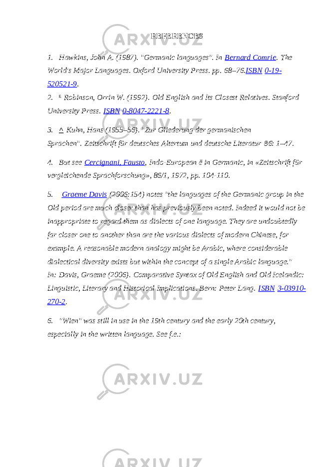 REFERENCES 1. Hawkins, John A. (1987). &#34;Germanic languages&#34;. In   Bernard Comrie .   The World&#39;s Major Languages . Oxford University Press. pp.   68–76. ISBN   0-19- 520521-9 . 2. c   Robinson, Orrin W. (1992).   Old English and Its Closest Relatives . Stanford University Press.   ISBN   0-8047-2221-8 . 3. ^   Kuhn, Hans (1955–56). &#34;Zur Gliederung der germanischen Sprachen&#34;.   Zeitschrift für deutsches Altertum und deutsche Literatur   86 : 1–47. 4. But see   Cercignani, Fausto ,   Indo-European ē in Germanic , in «Zeitschrift für vergleichende Sprachforschung», 86/1, 1972, pp. 104-110. 5.   Graeme Davis   (2006:154) notes &#34;the languages of the Germanic group in the Old period are much closer than has previously been noted. Indeed it would not be inappropriate to regard them as dialects of one language. They are undoubtedly far closer one to another than are the various dialects of modern Chinese, for example. A reasonable modern analogy might be Arabic, where considerable dialectical diversity exists but within the concept of a single Arabic language.&#34; In:   Davis, Graeme (2006).   Comparative Syntax of Old English and Old Icelandic: Linguistic, Literary and Historical Implications . Bern: Peter Lang.   ISBN   3-03910- 270-2 . 6. &#34;Wien&#34; was still in use in the 19th century and the early 20th century, especially in the written language. See f.e.:   
