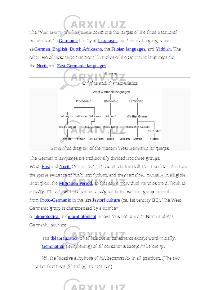 The   West Germanic languages   constitute the largest of the three traditional branches of the Germanic   family of   languages   and include languages such as   German ,   English ,   Dutch , Afrikaans , the   Frisian languages , and   Yiddish . The other two of these three traditional branches of the Germanic languages are the   North   and   East Germanic languages . History Origins and characteristics Simplified diagram of the modern West Germanic languages The Germanic languages are traditionally divided into three groups: West,   East   and   North   Germanic.   Their exact relation is difficult to determine from the sparse evidence of runic inscriptions, and they remained mutually intelligible throughout the   Migration Period , so that some individual varieties are difficult to classify. Dialects with the features assigned to the western group formed from   Proto-Germanic   in the late   Jastorf culture   (ca. 1st century BC). The West Germanic group is characterized by a number of   phonological   and morphological   innovations not found in North and East Germanic, such as:  The   delabialization   of all labiovelar consonants except word-initially.  Gemination   (lengthening) of all consonants except   /r/   before   /j/ .  [ð] , the fricative allophone of   /d/ , becomes   /d/   in all positions. (The two other fricatives   [β]   and   [ɣ]   are retained) 