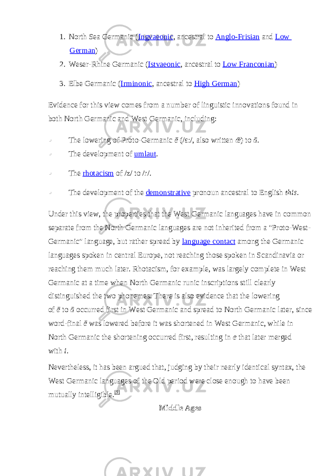 1. North Sea Germanic ( Ingvaeonic , ancestral to   Anglo-Frisian   and   Low German ) 2. Weser-Rhine Germanic ( Istvaeonic , ancestral to   Low Franconian ) 3. Elbe Germanic ( Irminonic , ancestral to   High German ) Evidence for this view comes from a number of linguistic innovations found in both North Germanic and West Germanic,   including:  The lowering of Proto-Germanic   ē   ( /ɛː/ , also written   ǣ ) to   ā .  The development of   umlaut .  The   rhotacism   of   /z/   to   /r/ .  The development of the   demonstrative   pronoun ancestral to English   this . Under this view, the properties that the West Germanic languages have in common separate from the North Germanic languages are not inherited from a &#34;Proto-West- Germanic&#34; language, but rather spread by   language contact   among the Germanic languages spoken in central Europe, not reaching those spoken in Scandinavia or reaching them much later. Rhotacism, for example, was largely complete in West Germanic at a time when North Germanic runic inscriptions still clearly distinguished the two phonemes. There is also evidence that the lowering of   ē   to   ā   occurred first in West Germanic and spread to North Germanic later, since word-final   ē   was lowered before it was shortened in West Germanic, while in North Germanic the shortening occurred first, resulting in   e   that later merged with   i . Nevertheless, it has been argued that, judging by their nearly identical syntax, the West Germanic languages of the Old period were close enough to have been mutually intelligible. [5] Middle Ages 