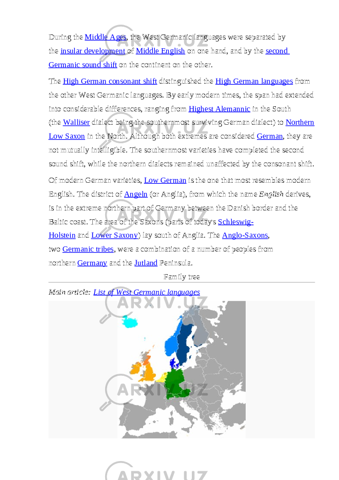 During the   Middle Ages , the West Germanic languages were separated by the   insular development   of   Middle English   on one hand, and by the   second Germanic sound shift   on the continent on the other. The   High German consonant shift   distinguished the   High German languages   from the other West Germanic languages. By early modern times, the span had extended into considerable differences, ranging from   Highest Alemannic   in the South (the   Walliser   dialect being the southernmost surviving German dialect) to   Northern Low Saxon   in the North. Although both extremes are considered   German , they are not mutually intelligible. The southernmost varieties have completed the second sound shift, while the northern dialects remained unaffected by the consonant shift. Of modern German varieties,   Low German   is the one that most resembles modern English. The district of   Angeln   (or Anglia), from which the name   English   derives, is in the extreme northern part of Germany between the Danish border and the Baltic coast. The area of the Saxons (parts of today&#39;s   Schleswig- Holstein   and   Lower Saxony ) lay south of Anglia. The   Anglo-Saxons , two   Germanic tribes , were a combination of a number of peoples from northern   Germany   and the   Jutland   Peninsula. Family tree Main article:   List of West Germanic languages 