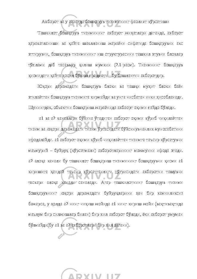 Ахборот ва у асосида бошқарув тизимининг фаолият кўрсатиши Ташкилот бошқарув тизимининг ахборот жиҳатлари деганда, ахборот ҳаракатланиши ва қайта шаклланиш жараёни сифатида бошқарувни акс эттирувчи, бошқарув тизимининг иш структурасини ташкил этувчи блоклар тўплами деб тасаввур қилиш мумкин (2.1-расм). Тизимнинг бошқарув қисмидаги қайта ҳосил бўлиш предмети - бу бошланғич ахборотдир. Юқори даражадаги бошқарув блоки ва ташқи муҳит блоки баён этилаётган бошқарув тизимига кирмайди ва унга нисбатан ички ҳисобланади. Шунингдек, объектни бошқариш жараёнида ахбоорт оқими пайдо бўлади. а1 ва а2 каналлари бўйича ўтадиган ахборот оқими кўриб чиқилаётган тизим ва юқори даражадаги тизим ўртасидаги бўйсинувчанлик муносабатини ифодалайди. а1 ахборот оқими кўриб чиқилаётган тизимга таъсир кўрсатувчи маъмурий – буйруқ (кўрсатмали) ахборотларининг мажмуини ифода этади. а2 алоқа канали бу ташкилот бошқариш тизимининг бошқарувчи қисми а1 киришига қандай таъсир кўрсатганлиги тўғрисидаги ахборотни ташувчи тескари алоқа канали саналади. Агар ташкилотнинг бошқарув тизими бошқарувнинг юқори даражадаги буйруқларини ҳеч бир камчиликсиз бажарса, у ҳолда а2 нинг чиқиш жойида а1 нинг кириш жойи (вақтивақтида маълум бир силжишлар билан) бир хил ахборот бўлади, ёки ахборот умуман бўлмайди(бу а1 ва а2 ахборотлари бир хил дегани). 