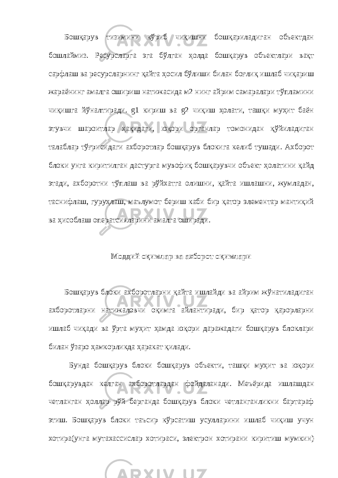 Бошқарув тизимини кўриб чиқишни бошқариладиган объектдан бошлаймиз. Ресурсларга эга бўлган ҳолда бошқарув объектлари вақт сарфлаш ва ресурсларнинг қайта ҳосил бўлиши билан боғлиқ ишлаб чиқариш жараёнинг амалга ошириш натижасида м2 нинг айрим самаралари тўпламини чиқишга йўналтиради. g1 кириш ва g2 чиқиш ҳолати, ташқи муҳит баён этувчи шароитлар ҳақидаги, юқори органлар томонидан қўйиладиган талаблар тўғрисидаги ахборотлар бошқарув блокига келиб тушади. Ахборот блоки унга киритилган дастурга мувофиқ бошқарувчи объект ҳолатини қайд этади, ахборотни тўплаш ва рўйхатга олишни, қайта ишлашни, жумладан, таснифлаш, гуруҳлаш, маълумот бериш каби бир қатор элементар мантиқий ва ҳисоблаш оператсияларини амалга оширади. Моддий оқимлар ва ахборот оқимлари Бошқарув блоки ахборотларни қайта ишлайди ва айрим жўнатиладиган ахборотларни натижаловчи оқимга айлантиради, бир қатор қарорларни ишлаб чиқади ва ўрта муҳит ҳамда юқори даражадаги бошқарув блоклари билан ўзаро ҳамкорликда ҳаракат қилади. Бунда бошқарув блоки бошқарув объекти, ташқи муҳит ва юқори бошқарувдан келган ахборотлардан фойдаланади. Меъёрида ишлашдан четланган ҳоллар рўй берганда бошқарув блоки четланганликни бартараф этиш. Бошқарув блоки таъсир кўрсатиш усулларини ишлаб чиқиш учун хотира(унга мутахассислар хотираси, электрон хотирани киритиш мумкин) 