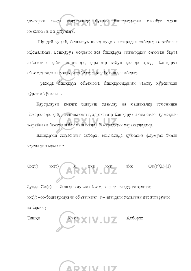 таъсирни юзага келтиришда бундай башоратларни ҳисобга олиш имкониятига эга бўлади. Шундай қилиб, бошқарув шакл нуқтаи-назаридан ахборот жараёнини ифодалайди. Бошқарув моҳияти эса бошқарув тизимидаги олинган барча ахборотни қайта ишлатади, қарорлар қабул қилади ҳамда бошқарув объектларига натижавий ахборотларни беришдан иборат. расмда бошқарув объектига бошқариладиган таъсир кўрсатиши кўрсатиб ўтилган. Қарорларни амалга ошириш одамлар ва машиналар томонидан бажарилади. қайд этиш лозимки, ҳаракатлар бошқарувга оид эмас. Бу меҳнат жараёнини бажариш ёки машиналар бажарадиган ҳаракатлардир. Бошқариш жараёнини ахборот маъносида қуйидаги формула билан ифодалаш мумкин: Ои(т) ин(т) А инп инп ийк Ои(тҚ1) (1) бунда: Ои(т) - и- бошқарилувчи объектнинг т - вақтдаги ҳолати; ин(т) – и–бошқарилувчи объектнинг т – вақтдаги ҳолатини акс эттирувчи ахбороти; Ташқи Ички Ахборот 