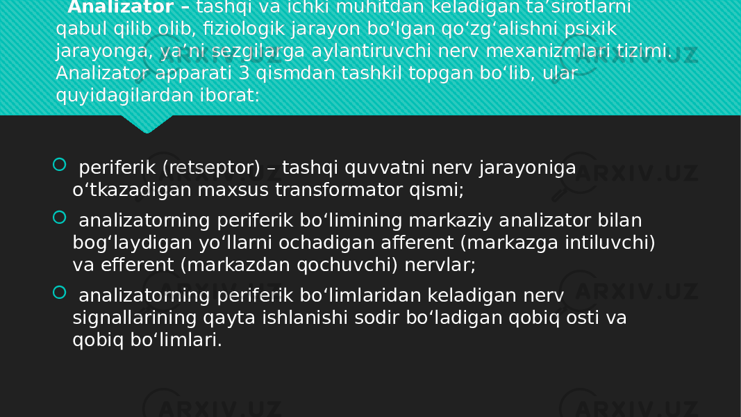    Analizator –  tashqi va ichki muhitdan keladigan ta’sirotlarni qabul qilib olib, fiziologik jarayon bo‘lgan qo‘zg‘alishni psixik jarayonga, ya’ni sezgilarga aylantiruvchi nerv mexanizmlari tizimi. Analizator apparati 3 qismdan tashkil topgan bo‘lib, ular quyidagilardan iborat:    periferik (retseptor) – tashqi quvvatni nerv jarayoniga o‘tkazadigan maxsus transformator qismi;    analizatorning periferik bo‘limining markaziy analizator bilan bog‘laydigan yo‘llarni ochadigan afferent (markazga intiluvchi) va efferent (markazdan qochuvchi) nervlar;    analizatorning periferik bo‘limlaridan keladigan nerv signallarining qayta ishlanishi sodir bo‘ladigan qobiq osti va qobiq bo‘limlari.0101 1C 01 0C 1F 2F 0C 01 01 22 19 01 01 08 1E 16080A 01 01 08 1206 0C 