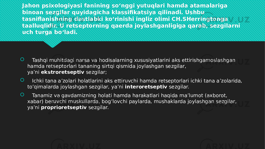 Jahon psixologiyasi fanining so‘nggi yutuqlari hamda atamalariga binoan sezgilar quyidagicha klassifikatsiya qilinadi. Ushbu tasniflanishning dastlabki ko‘rinishi ingliz olimi CH.SHerringtonga taalluqlidir. U retseptorning qaerda joylashganligiga qarab, sezgilarni uch turga bo‘ladi.      Tashqi muhitdagi narsa va hodisalarning xususiyatlarini aks ettirishgamoslashgan hamda retseptorlari tananing sirtqi qismida joylashgan sezgilar, ya’ni  ekstroretseptiv  sezgilar;    Ichki tana a’zolari holatlarini aks ettiruvchi hamda retseptorlari ichki tana a’zolarida, to‘qimalarda joylashgan sezgilar, ya’ni  interoretseptiv  sezgilar.  Tanamiz va gavdamizning holati hamda harakatlari haqida ma’lumot (axborot, xabar) beruvchi muskullarda, bog‘lovchi paylarda, mushaklarda joylashgan sezgilar, ya’ni  proprioretseptiv  sezgilar.27 2B 06 06 0F 01 0101 25 0B08 10 0814 12 01 010A 2D 11 05 0112 01 0A0A 25 20 10 04 0112 