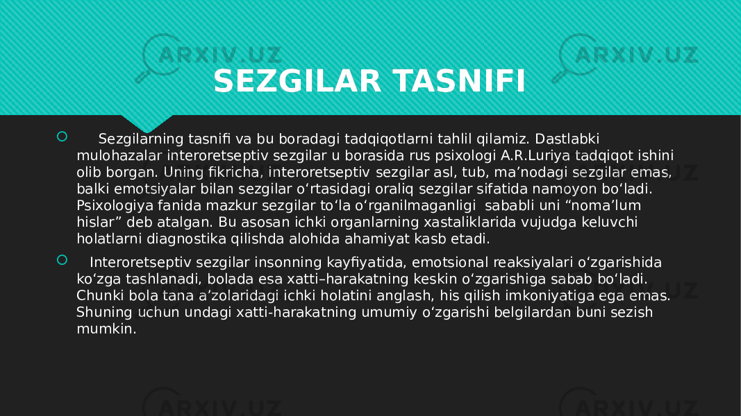 SEZGILAR TASNIFI    Sezgilarning tasnifi va bu boradagi tadqiqotlarni tahlil qilamiz. Dastlabki mulohazalar interoretseptiv sezgilar u borasida rus psixologi A.R.Luriya tadqiqot ishini olib borgan. Uning fikricha, interoretseptiv   sezgilar asl, tub, ma’nodagi sezgilar emas, balki emotsiyalar bilan sezgilar o‘rtasidagi oraliq sezgilar sifatida namoyon bo‘ladi. Psixologiya fanida mazkur sezgilar to‘la o‘rganilmaganligi  sababli uni “noma’lum hislar” deb atalgan. Bu asosan ichki organlarning xastaliklarida vujudga keluvchi holatlarni diagnostika qilishda alohida ahamiyat kasb etadi.     Interoretseptiv sezgilar insonning kayfiyatida, emotsional reaksiyalari o‘zgarishida ko‘zga tashlanadi, bolada esa xatti–harakatning keskin o‘zgarishiga sabab bo‘ladi. Chunki bola tana a’zolaridagi ichki holatini anglash, his qilish imkoniyatiga ega emas. Shuning uchun undagi xatti-harakatning umumiy o‘zgarishi belgilardan buni sezish mumkin.1A1F 01 0A0A 02 0F 190706 10 12 1E 2E 0B0612 0B190708 01 0101 2D 1A 27 02 0F 