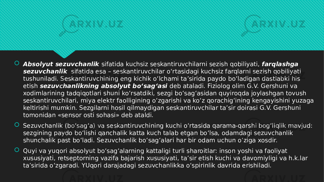  Absolyut sezuvchanlik  sifatida kuchsiz seskantiruvchilarni sezish qobiliyati,  farqlashga sezuvchanlik   sifatida esa – seskantiruvchilar o‘rtasidagi kuchsiz farqlarni sezish qobiliyati tushuniladi. Seskantiruvchining eng kichik o‘lchami ta’sirida paydo bo‘ladigan dastlabki his etish  sezuvchanlikning absolyut bo‘sag‘asi  deb ataladi. Fiziolog olim G.V. Gershuni va xodimlarining tadqiqotlari shuni ko‘rsatdiki, sezgi bo‘sag‘asidan quyiroqda joylashgan tovush seskantiruvchilari, miya elektr faolligining o‘zgarishi va ko‘z qorachig‘ining kengayishini yuzaga keltirishi mumkin. Sezgilarni hosil qilmaydigan seskantiruvchilar ta’sir doirasi G.V. Gershuni tomonidan «sensor osti sohasi» deb ataldi.  Sezuvchanlik (bo‘sag‘a) va seskantiruvchining kuchi o‘rtasida qarama-qarshi bog‘liqlik mavjud: sezgining paydo bo‘lishi qanchalik katta kuch talab etgan bo‘lsa, odamdagi sezuvchanlik shunchalik past bo‘ladi. Sezuvchanlik bo‘sag‘alari har bir odam uchun o‘ziga xosdir.  Quyi va yuqori absolyut bo‘sag‘alarning kattaligi turli sharoitlar: inson yoshi va faoliyat xususiyati, retseptorning vazifa bajarish xususiyati, ta’sir etish kuchi va davomiyligi va h.k.lar ta’sirida o‘zgaradi. YUqori darajadagi sezuvchanlikka o‘spirinlik davrida erishiladi.01 06 12 18 0E 0112 11 03 0E 010D 20 12 1A 11 01 02 12 12 01 49 20 11 