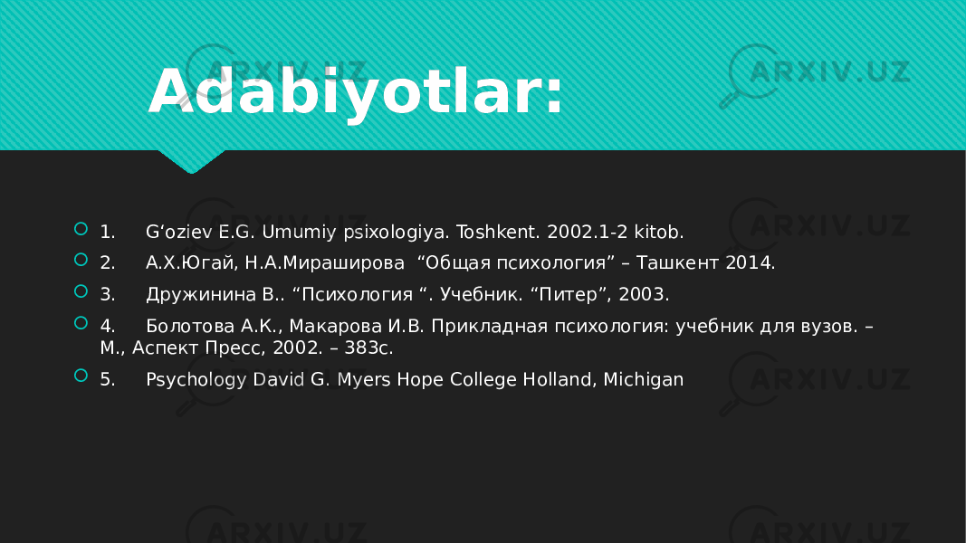 Adabiyotlar:  1.     G‘oziev E.G. Umumiy psixologiya. Toshkent. 2002.1-2 kitob.  2.     A.X.Югай, Н.А.Мираширова  “Общая психология” – Tашкент 2014.  3.     Дружинина В.. “Психология “. Учебник. “Питер”, 2003.      4.     Болотова А.К., Макарова И.В. Прикладная психология: учебник для вузов. – М., Аспект Пресс, 2002. – 383с.  5.     Psychology David G. Myers Hope College Holland, Michigan 1C 01 3A 01 3C 01 30 01 3E 54 01 3F 