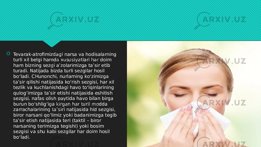  Tevarak-atrofimizdagi narsa va hodisalarning turli xil belgi hamda xususiyatlari har doim ham bizning sezgi a’zolarimizga ta’sir etib turadi. Natijada bizda turli sezgilar hosil bo‘ladi. CHunonchi, nurlarning ko‘zimizga ta’sir qilishi natijasida ko‘rish sezgisi, har xil tezlik va kuchlanishdagi havo to‘lqinlarining qulog‘imizga ta’sir etishi natijasida eshitish sezgisi, nafas olish paytida havo bilan birga burun bo‘shlig‘iga kirgan har turli modda zarrachalarining ta’siri natijasida hid sezgisi, biror narsani qo‘limiz yoki badanimizga tegib ta’sir etish natijasida teri (taktil – biror narsaning terimizga tegishi) yoki bosim sezgisi va shu kabi sezgilar har doim hosil bo‘ladi.01 25 11 0B08 11 1E 11 11 0C 120304 1E 04 1E 11 1308 120304 1E 