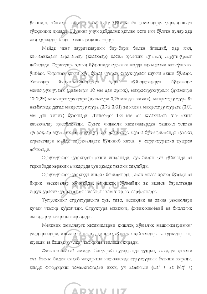 ўсишига, айниқса илдиз тизимининг қўйи ва ён томонларга тарқалишига тўсқинлик қилади. Шунинг учун ҳайдалма қатлам ости зич бўлган ерлар ҳар хил қуроллар билан юмшатилиши зарур. Майда чанг заррачаларини бир-бири билан ёпишиб, ҳар хил, катталикдаги агрегатлар (кесаклар) ҳосил қилиши тупроқ структураси дейилади. Структура ҳосил бўлишида органик модда елимловчи вазифасини ўтайди. Чиринди қанча кўп бўлса тупроқ структураси шунча яхши бўлади. Кесаклар йирик-майдалигига қараб қўйидагиларга бўлинади: мегаструктурали (диаметри 10 мм дан ортиқ), макроструктурали (диаметри 10-0,25) ва микроструктура (диаметри 0,25 мм дан кичик), микроструктура ўз навбатида дағал микроструктура (0,25-0,01) ва нозик микроструктурага (0,01 мм дан кичик) бўлинади. Диаметри 1-3 мм ли кесакчалар энг яхши кесакчалар ҳисобланади. Сувга чидамли кесакчалардан ташкил топган тупроқлар мустаҳкам структурали дейилади. Сувга бўктирилганда тупроқ агрегатлари майда заррачаларга бўлиниб кетса, у структурасиз тупроқ дейилади. Структурали тупроқлар яхши ишланади, сув билан тез тўйинади ва таркибида керакли миқдорда сув ҳамда ҳавони сақлайди. Структурали тупроққа ишлов берилганда, ғовак масса ҳосил бўлади ва йирик кесакчалар кўчмайди, ёпишқоқ бўлмайди ва ишлов берилганда структурасиз тупроқларга нисбатан кам энергия сарфланади. Тупроқнинг структурасига сув, ҳаво, иссиқлик ва озиқа режимлари кучли таьсир кўрсатади. Структура механик, физик-кимёвий ва биологик омиллар таьсирида емрилади. Механик омилларга кесакчаларни қишлоқ хўжалик машиналарининг ғилдираклари, ишчи органлари, қишлоқ хўжалик ҳайвонлари ва одамларнинг юриши ва бошқа кучлар таьсирида эзилиши киради. Физик-кимёвий омилга бостириб суғорганда тупроқ ичидаги ҳавони сув босим билан сиқиб чиқариши натижасида структурани бузиши киради, ҳамда сингдириш комплексидаги икки, уч валентли (Са 2 + ва М g 2 +) 