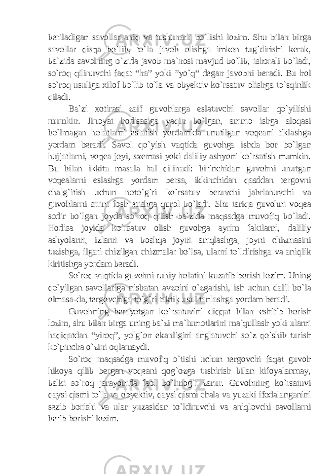 beriladigan savollar aniq va tushunarli bo`lishi lozim. Shu bilan birga savollar qisqa bo`lib, to`la javob olishga imkon tug`dirishi kerak, ba`zida savolning o`zida javob ma`nosi mavjud bo`lib, ishorali bo`ladi, so`roq qilinuvchi faqat “ha” yoki “yo`q“ degan javobni beradi. Bu hol so`roq usuliga xilof bo`lib to`la va obyektiv ko`rsatuv olishga to`sqinlik qiladi. Ba`zi xotirasi zaif guvohlarga eslatuvchi savollar qo`yilishi mumkin. Jinoyat hodisasiga yaqin bo`lgan, ammo ishga aloqasi bo`lmagan holatlarni eslatish yordamida unutilgan voqeani tiklashga yordam beradi. Savol qo`yish vaqtida guvohga ishda bor bo`lgan hujjatlarni, voqea joyi, sxemasi yoki daliliy ashyoni ko`rsatish mumkin. Bu bilan ikkita masala hal qilinadi: birinchidan guvohni unutgan voqealarni eslashga yordam bersa, ikkinchidan qasddan tergovni chalg`itish uchun noto`g`ri ko`rsatuv beruvchi jabrlanuvchi va guvohlarni sirini fosh etishga qurol bo`ladi. Shu tariqa guvohni voqea sodir bo`lgan joyda so`roq qilish ba`zida maqsadga muvofiq bo`ladi. Hodisa joyida ko`rsatuv olish guvohga ayrim faktlarni, daliliy ashyolarni, izlarni va boshqa joyni aniqlashga, joyni chizmasini tuzishga, ilgari chizilgan chizmalar bo`lsa, ularni to`ldirishga va aniqlik kiritishga yordam beradi. So`roq vaqtida guvohni ruhiy holatini kuzatib borish lozim. Uning qo`yilgan savollariga nisbatan avzoini o`zgarishi, ish uchun dalil bo`la olmasa-da, tergovchiga to`g`ri taktik usul tanlashga yordam beradi. Guvohning berayotgan ko`rsatuvini diqqat bilan eshitib borish lozim, shu bilan birga uning ba`zi ma`lumotlarini ma`qullash yoki ularni haqiqatdan “yiroq”, yolg`on ekanligini anglatuvchi so`z qo`shib turish ko`pincha o`zini oqlamaydi. So`roq maqsadga muvofiq o`tishi uchun tergovchi faqat guvoh hikoya qilib bergan voqeani qog`ozga tushirish bilan kifoyalanmay, balki so`roq jarayonida faol bo`lmog`i zarur. Guvohning ko`rsatuvi qaysi qismi to`la va obyektiv, qaysi qismi chala va yuzaki ifodalanganini sezib borishi va ular yuzasidan to`ldiruvchi va aniqlovchi savollarni berib borishi lozim. 