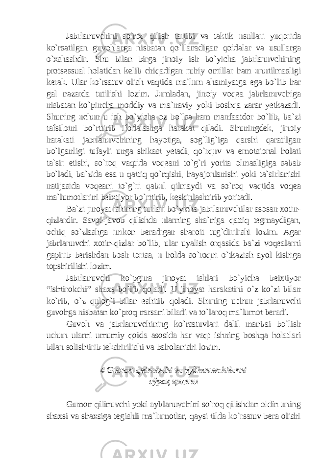 Jabrlanuvchini so`roq qilish tartibi va taktik usullari yuqorida ko`rsatilgan guvohlarga nisbatan qo`llanadigan qoidalar va usullarga o`xshashdir. Shu bilan birga jinoiy ish bo`yicha jabrlanuvchining protsessual holatidan kelib chiqadigan ruhiy omillar ham unutilmasligi kerak. Ular ko`rsatuv olish vaqtida ma`lum ahamiyatga ega bo`lib har gal nazarda tutilishi lozim. Jumladan, jinoiy voqea jabrlanuvchiga nisbatan ko`pincha moddiy va ma`naviy yoki boshqa zarar yetkazadi. Shuning uchun u ish bo`yicha oz bo`lsa ham manfaatdor bo`lib, ba`zi tafsilotni bo`rttirib ifodalashga harakat qiladi. Shuningdek, jinoiy harakati jabrlanuvchining hayotiga, sog`lig`iga qarshi qaratilgan bo`lganligi tufayli unga shikast yetadi, qo`rquv va emotsional holati ta`sir etishi, so`roq vaqtida voqeani to`g`ri yorita olmasligiga sabab bo`ladi, ba`zida esa u qattiq qo`rqishi, hayajonlanishi yoki ta`sirlanishi natijasida voqeani to`g`ri qabul qilmaydi va so`roq vaqtida voqea ma`lumotlarini beixtiyor bo`rttirib, keskinlashtirib yoritadi. Ba`zi jinoyat ishining turlari bo`yicha jabrlanuvchilar asosan xotin- qizlardir. Savol-javob qilishda ularning sha`niga qattiq tegmaydigan, ochiq so`zlashga imkon beradigan sharoit tug`dirilishi lozim. Agar jabrlanuvchi xotin-qizlar bo`lib, ular uyalish orqasida ba`zi voqealarni gapirib berishdan bosh tortsa, u holda so`roqni o`tkazish ayol kishiga topshirilishi lozim. Jabrlanuvchi ko`pgina jinoyat ishlari bo`yicha beixtiyor “ishtirokchi” shaxs bo`lib qoladi. U jinoyat harakatini o`z ko`zi bilan ko`rib, o`z qulog`i bilan eshitib qoladi. Shuning uchun jabrlanuvchi guvohga nisbatan ko`proq narsani biladi va to`laroq ma`lumot beradi. Guvoh va jabrlanuvchining ko`rsatuvlari dalil manbai bo`lish uchun ularni umumiy qoida asosida har vaqt ishning boshqa holatlari bilan solishtirib tekshirilishi va baholanishi lozim. 4 Gumon qilinuvchi va ayblanuvchilarni сўроқ қилиш Gumon qilinuvchi yoki ayblanuvchini so`roq qilishdan oldin uning shaxsi va shaxsiga tegishli ma`lumotlar, qaysi tilda ko`rsatuv bera olishi 