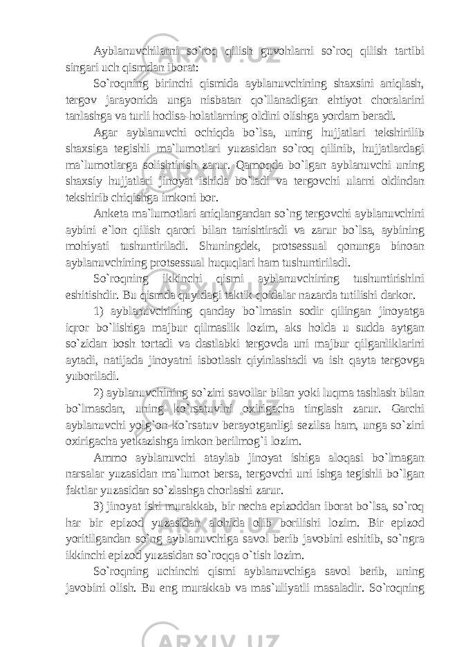 Ayblanuvchilarni so`roq qilish guvohlarni so`roq qilish tartibi singari uch qismdan iborat: So`roqning birinchi qismida ayblanuvchining shaxsini aniqlash, tergov jarayonida unga nisbatan qo`llanadigan ehtiyot choralarini tanlashga va turli hodisa-holatlarning oldini olishga yordam beradi. Agar ayblanuvchi ochiqda bo`lsa, uning hujjatlari tekshirilib shaxsiga tegishli ma`lumotlari yuzasidan so`roq qilinib, hujjatlardagi ma`lumotlarga solishtirish zarur. Qamoqda bo`lgan ayblanuvchi uning shaxsiy hujjatlari jinoyat ishida bo`ladi va tergovchi ularni oldindan tekshirib chiqishga imkoni bor. Anketa ma`lumotlari aniqlangandan so`ng tergovchi ayblanuvchini aybini e`lon qilish qarori bilan tanishtiradi va zarur bo`lsa, aybining mohiyati tushuntiriladi. Shuningdek, protsessual qonunga binoan ayblanuvchining protsessual huquqlari ham tushuntiriladi. So`roqning ikkinchi qismi ayblanuvchining tushuntirishini eshitishdir. Bu qismda quyidagi taktik qoidalar nazarda tutilishi darkor. 1) ayblanuvchining qanday bo`lmasin sodir qilingan jinoyatga iqror bo`lishiga majbur qilmaslik lozim, aks holda u sudda aytgan so`zidan bosh tortadi va dastlabki tergovda uni majbur qilganliklarini aytadi, natijada jinoyatni isbotlash qiyinlashadi va ish qayta tergovga yuboriladi. 2) ayblanuvchining so`zini savollar bilan yoki luqma tashlash bilan bo`lmasdan, uning ko`rsatuvini oxirigacha tinglash zarur. Garchi ayblanuvchi yolg`on ko`rsatuv berayotganligi sezilsa ham, unga so`zini oxirigacha yetkazishga imkon berilmog`i lozim. Ammo ayblanuvchi ataylab jinoyat ishiga aloqasi bo`lmagan narsalar yuzasidan ma`lumot bersa, tergovchi uni ishga tegishli bo`lgan faktlar yuzasidan so`zlashga chorlashi zarur. 3) jinoyat ishi murakkab, bir necha epizoddan iborat bo`lsa, so`roq har bir epizod yuzasidan alohida olib borilishi lozim. Bir epizod yoritilgandan so`ng ayblanuvchiga savol berib javobini eshitib, so`ngra ikkinchi epizod yuzasidan so`roqqa o`tish lozim. So`roqning uchinchi qismi ayblanuvchiga savol berib, uning javobini olish. Bu eng murakkab va mas`uliyatli masaladir. So`roqning 