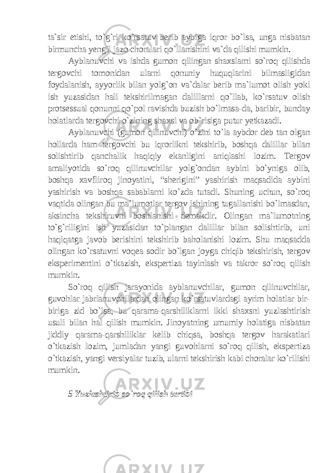 ta`sir etishi, to`g`ri ko`rsatuv berib aybiga iqror bo`lsa, unga nisbatan birmuncha yengil jazo choralari qo`llanishini va`da qilishi mumkin. Ayblanuvchi va ishda gumon qilingan shaxslarni so`roq qilishda tergovchi tomonidan ularni qonuniy huquqlarini bilmasligidan foydalanish, ayyorlik bilan yolg`on va`dalar berib ma`lumot olish yoki ish yuzasidan hali tekshirilmagan dalillarni qo`llab, ko`rsatuv olish protsessual qonunni qo`pol ravishda buzish bo`lmasa-da, baribir, bunday holatlarda tergovchi o`zining shaxsi va ob`risiga putur yetkazadi. Ayblanuvchi (gumon qilinuvchi) o`zini to`la aybdor deb tan olgan hollarda ham tergovchi bu iqrorlikni tekshirib, boshqa dalillar bilan solishtirib qanchalik haqiqiy ekanligini aniqlashi lozim. Tergov amaliyotida so`roq qilinuvchilar yolg`ondan aybini bo`yniga olib, boshqa xavfliroq jinoyatini, “sherigini” yashirish maqsadida aybini yashirish va boshqa sabablarni ko`zda tutadi. Shuning uchun, so`roq vaqtida olingan bu ma`lumotlar tergov ishining tugallanishi bo`lmasdan, aksincha tekshiruvni boshlanishi demakdir. Olingan ma`lumotning to`g`riligini ish yuzasidan to`plangan dalillar bilan solishtirib, uni haqiqatga javob berishini tekshirib baholanishi lozim. Shu maqsadda olingan ko`rsatuvni voqea sodir bo`lgan joyga chiqib tekshirish, tergov eksperimentini o`tkazish, ekspertiza tayinlash va takror so`roq qilish mumkin. So`roq qilish jarayonida ayblanuvchilar, gumon qilinuvchilar, guvohlar jabrlanuvchilardan olingan ko`rsatuvlardagi ayrim holatlar bir- biriga zid bo`lsa, bu qarama-qarshiliklarni ikki shaxsni yuzlashtirish usuli bilan hal qilish mumkin. Jinoyatning umumiy holatiga nisbatan jiddiy qarama-qarshiliklar kelib chiqsa, boshqa tergov harakatlari o`tkazish lozim, jumladan yangi guvohlarni so`roq qilish, ekspertiza o`tkazish, yangi versiyalar tuzib, ularni tekshirish kabi choralar ko`rilishi mumkin. 5 Yuzlashtirib so`roq qilish tartibi 