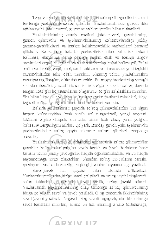 Tergov amaliyotida yuzlashtirish ilgari so`roq qilingan ikki shaxsni bir-biriga yuzlashtirib so`roq qilishdir. Yuzlashtirish ikki guvoh, ikki ayblanuvchi, jabrlanuvchi, guvoh va ayblanuvchilar bilan o`tkaziladi. Yuzlashtirishning asosiy vazifasi jabrlanuvchi, guvohlarning, gumon qilinuvchi va ayblanuvchilarning ko`rsatuvlaridagi jiddiy qarama-qarshiliklarni va boshqa kelishmovchilik vaziyatlarni bartaraf qilishdir. Ko`rsatilgan holatlar yuzlashtirish bilan hal etish imkoni bo`lmasa, ekspertiza, tanib olishga taqdim etish va boshqa tergov harakatlari orqali hal etiladi va yuzlashtirishning hojati bo`lmaydi. Ba`zi ma`lumotlarning vaqti, kuni, soati kabi axborotni muassasa yoki tegishli xizmatchilardan bilib olish mumkin. Shuning uchun yuzlashtirishni zaruriyat tug`ilsagina, o`tkazish mumkin. Bu tergov harakatining yutug`i shundan iboratki, yuzlashtirishda ishtirok etgan shaxslar so`roq davrida bergan noto`g`ri ko`rsatuvlarini o`zgartirib, to`g`ri so`zlashlari mumkin. Shu bilan birga ular yodidan ko`tarilgan ayrim faktlarni eslashlari, ishga tegishli bo`lgan yangi ma`lumotlarni berishlari mumkin. Ba`zida yuzlashtirish paytida so`roq qilinuvchilardan biri ilgari bergan ko`rsatuvidan bosh tortib uni o`zgartiradi, yangi voqeani, faktlarni o`ylab chiqadi, shu bilan sirini fosh etadi, ya`ni yolg`on ko`rsatuv berganligini bildirib qo`yadi. Bunday guvoh yoki ayblanuvchi yuzlashtirishdan so`ng qayta takroran so`roq qilinishi maqsadga muvofiq. Yuzlashtirish tartibi quyidagicha: yuzlashtirib so`roq qilinuvchilar guvohlar bo`lsa, ular yolg`on javob berish va javob berishdan bosh tortishi uchun jinoiy javobgarlik haqida ogohlantiriladilar va bu haqda bayonnomaga imzo chekadilar. Shundan so`ng bir-birlarini tanishi, qanday munosabatda ekanligi haqidagi javoblari bayonnomaga yoziladi. Savol-javob har qaysisi bilan alohida o`tkaziladi. Yuzlashtiruvchilardan biriga savol qo`yiladi va uning javobi tinglanadi, so`ng ikkinchisiga ham shu savol berilib, uning javobi olinadi. Yuzlashtirish bayonnomasining chap tomoniga so`roq qilinuvchining biriga qo`yilgan savol va javob yoziladi. O`ng tomonida ikkinchisining savol-javobi yoziladi. Tergovchining savoli tugagach, ular bir-birlariga savol berishlari mumkin, ammo bu hol ularning o`zaro tortishuviga, 