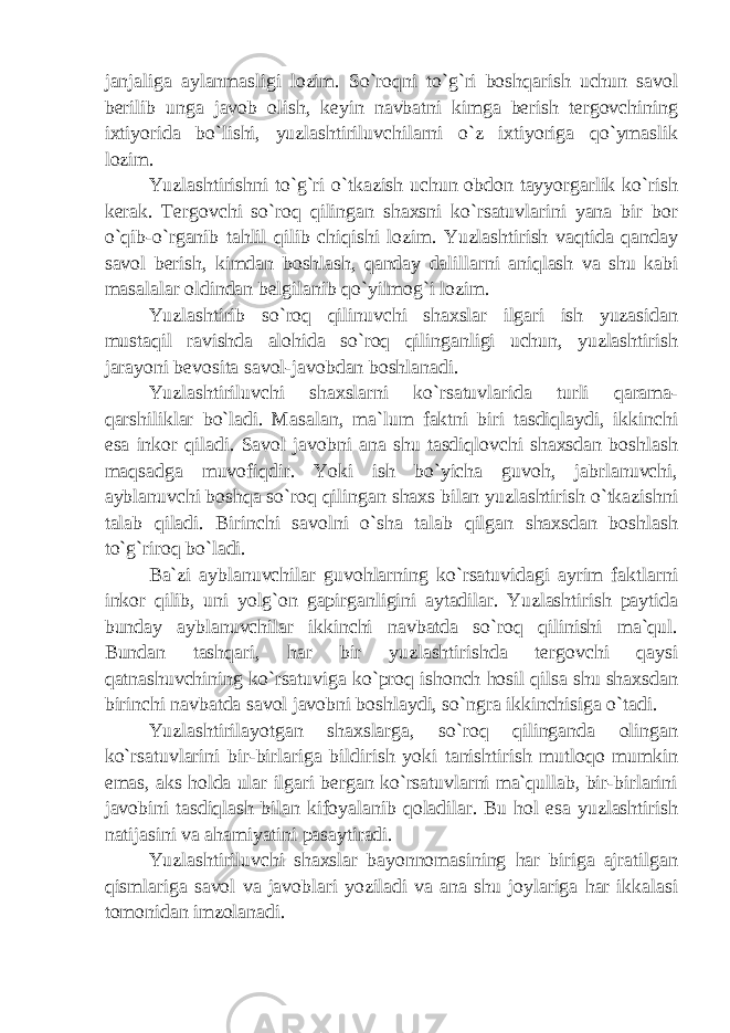 janjaliga aylanmasligi lozim. So`roqni to`g`ri boshqarish uchun savol berilib unga javob olish, keyin navbatni kimga berish tergovchining ixtiyorida bo`lishi, yuzlashtiriluvchilarni o`z ixtiyoriga qo`ymaslik lozim. Yuzlashtirishni to`g`ri o`tkazish uchun obdon tayyorgarlik ko`rish kerak. Tergovchi so`roq qilingan shaxsni ko`rsatuvlarini yana bir bor o`qib-o`rganib tahlil qilib chiqishi lozim. Yuzlashtirish vaqtida qanday savol berish, kimdan boshlash, qanday dalillarni aniqlash va shu kabi masalalar oldindan belgilanib qo`yilmog`i lozim. Yuzlashtirib so`roq qilinuvchi shaxslar ilgari ish yuzasidan mustaqil ravishda alohida so`roq qilinganligi uchun, yuzlashtirish jarayoni bevosita savol-javobdan boshlanadi. Yuzlashtiriluvchi shaxslarni ko`rsatuvlarida turli qarama- qarshiliklar bo`ladi. Masalan, ma`lum faktni biri tasdiqlaydi, ikkinchi esa inkor qiladi. Savol javobni ana shu tasdiqlovchi shaxsdan boshlash maqsadga muvofiqdir. Yoki ish bo`yicha guvoh, jabrlanuvchi, ayblanuvchi boshqa so`roq qilingan shaxs bilan yuzlashtirish o`tkazishni talab qiladi. Birinchi savolni o`sha talab qilgan shaxsdan boshlash to`g`riroq bo`ladi. Ba`zi ayblanuvchilar guvohlarning ko`rsatuvidagi ayrim faktlarni inkor qilib, uni yolg`on gapirganligini aytadilar. Yuzlashtirish paytida bunday ayblanuvchilar ikkinchi navbatda so`roq qilinishi ma`qul. Bundan tashqari, har bir yuzlashtirishda tergovchi qaysi qatnashuvchining ko`rsatuviga ko`proq ishonch hosil qilsa shu shaxsdan birinchi navbatda savol javobni boshlaydi, so`ngra ikkinchisiga o`tadi. Yuzlashtirilayotgan shaxslarga, so`roq qilinganda olingan ko`rsatuvlarini bir-birlariga bildirish yoki tanishtirish mutloqo mumkin emas, aks holda ular ilgari bergan ko`rsatuvlarni ma`qullab, bir-birlarini javobini tasdiqlash bilan kifoyalanib qoladilar. Bu hol esa yuzlashtirish natijasini va ahamiyatini pasaytiradi. Yuzlashtiriluvchi shaxslar bayonnomasining har biriga ajratilgan qismlariga savol va javoblari yoziladi va ana shu joylariga har ikkalasi tomonidan imzolanadi. 