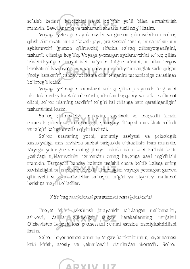 so`zlab berish” bosqichini savol qo`yish yo`li bilan almashtirish mumkin. Savollar aniq va tushunarli shaklda tuzilmog`i lozim. Voyaga yetmagan ayblanuvchi va gumon qilinuvchilarni so`roq qilish ahamiyati, uni o`tkazish joyi, protsessual tartibi, nima uchun uni ayblanuvchi (gumon qilinuvchi) sifatida so`roq qilinayotganligini, tushunib olishiga bog`liq. Voyaga yetmagan ayblanuvchini so`roq qilish tekshirilayotgan jinoyat ishi bo`yicha tutgan o`rnini, u bilan tergov harakati o`tkazilayotganini va u o`zini mas`uliyatini anglab sodir qilgan jinoiy harakatini qanday oqibatga olib kelganini tushunishiga qaratilgan bo`lmog`i lozim. Voyaga yetmagan shaxslarni so`roq qilish jarayonida tergovchi ular bilan ruhiy kontakt o`rnatishi, ulardan haqqoniy va to`la ma`lumot olishi, so`roq ularning taqdirini to`g`ri hal qilishga ham qaratilganligini tushuntirishi lozim. So`roq qilinuvchiga muloyim, xayrixoh va maqsadli tarzda muomala qilinmasa, uning ongiga, qalbiga yo`l topish murakkab bo`ladi va to`g`ri ko`rsatuv olish qiyin kechadi. So`roq shaxsning yoshi, umumiy saviyasi va psixologik xususiyatiga mos ravishda suhbat tariqasida o`tkazilishi ham mumkin. Voyaga yetmagan shaxsning jinoyat ishida ishtirokchi bo`lishi katta yoshdagi ayblanuvchilar tomonidan uning hayotiga xavf tug`dirishi mumkin. Tergovchi bunday holatda tegishli chora ko`rib bolaga uning xavfsizligini ta`minlashini aytadi. Shundagina voyaga yetmagan gumon qilinuvchi va ayblanuvchilar so`roqda to`g`ri va obyektiv ma`lumot berishga moyil bo`ladilar. 7 So`roq natijalarini protsessual rasmiylashtirish Jinoyat ishini tekshirish jarayonida to`plangan ma`lumotlar, ashyoviy dalillar o`tkazilgan tergov harakatlarining natijalari O`zbekiston Respublikasi protsessual qonuni asosida rasmiylashtirilishi lozim. So`roq bayonnomasi umumiy tergov harakatlarining bayonnomasi kabi kirish, asosiy va yakunlovchi qismlardan iboratdir. So`roq 