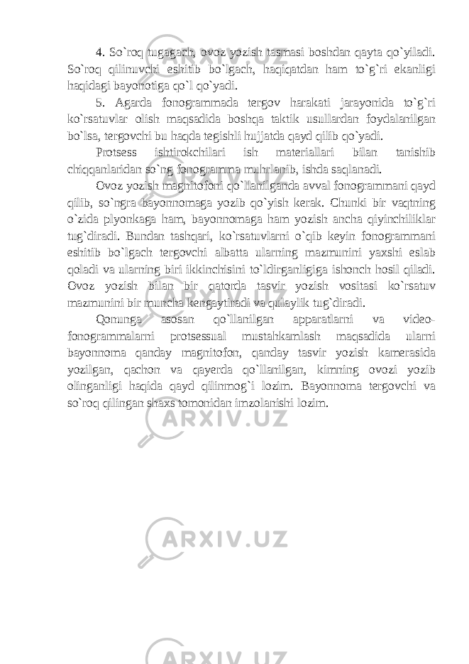 4. So`roq tugagach, ovoz yozish tasmasi boshdan qayta qo`yiladi. So`roq qilinuvchi eshitib bo`lgach, haqiqatdan ham to`g`ri ekanligi haqidagi bayonotiga qo`l qo`yadi. 5. Agarda fonogrammada tergov harakati jarayonida to`g`ri ko`rsatuvlar olish maqsadida boshqa taktik usullardan foydalanilgan bo`lsa, tergovchi bu haqda tegishli hujjatda qayd qilib qo`yadi. Protsess ishtirokchilari ish materiallari bilan tanishib chiqqanlaridan so`ng fonogramma muhrlanib, ishda saqlanadi. Ovoz yozish magnitofoni qo`llanilganda avval fonogrammani qayd qilib, so`ngra bayonnomaga yozib qo`yish kerak. Chunki bir vaqtning o`zida plyonkaga ham, bayonnomaga ham yozish ancha qiyinchiliklar tug`diradi. Bundan tashqari, ko`rsatuvlarni o`qib keyin fonogrammani eshitib bo`lgach tergovchi albatta ularning mazmunini yaxshi eslab qoladi va ularning biri ikkinchisini to`ldirganligiga ishonch hosil qiladi. Ovoz yozish bilan bir qatorda tasvir yozish vositasi ko`rsatuv mazmunini bir muncha kengaytiradi va qulaylik tug`diradi. Qonunga asosan qo`llanilgan apparatlarni va video- fonogrammalarni protsessual mustahkamlash maqsadida ularni bayonnoma qanday magnitofon, qanday tasvir yozish kamerasida yozilgan, qachon va qayerda qo`llanilgan, kimning ovozi yozib olinganligi haqida qayd qilinmog`i lozim. Bayonnoma tergovchi va so`roq qilingan shaxs tomonidan imzolanishi lozim. 