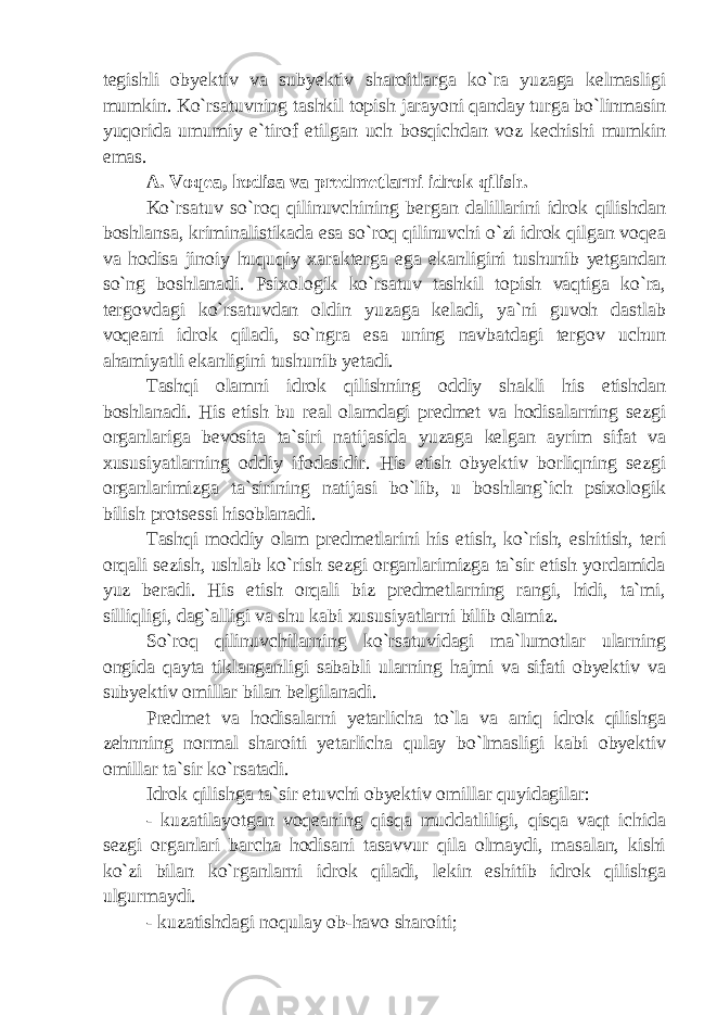 tegishli obyektiv va subyektiv sharoitlarga ko`ra yuzaga kelmasligi mumkin. Ko`rsatuvning tashkil topish jarayoni qanday turga bo`linmasin yuqorida umumiy e`tirof etilgan uch bosqichdan voz kechishi mumkin emas. A. Voqea, hodisa va predmetlarni idrok qilish. Ko`rsatuv so`roq qilinuvchining bergan dalillarini idrok qilishdan boshlansa, kriminalistikada esa so`roq qilinuvchi o`zi idrok qilgan voqea va hodisa jinoiy huquqiy xarakterga ega ekanligini tushunib yetgandan so`ng boshlanadi. Psixologik ko`rsatuv tashkil topish vaqtiga ko`ra, tergovdagi ko`rsatuvdan oldin yuzaga keladi, ya`ni guvoh dastlab voqeani idrok qiladi, so`ngra esa uning navbatdagi tergov uchun ahamiyatli ekanligini tushunib yetadi. Tashqi olamni idrok qilishning oddiy shakli his etishdan boshlanadi. His etish bu real olamdagi predmet va hodisalarning sezgi organlariga bevosita ta`siri natijasida yuzaga kelgan ayrim sifat va xususiyatlarning oddiy ifodasidir. His etish obyektiv borliqning sezgi organlarimizga ta`sirining natijasi bo`lib, u boshlang`ich psixologik bilish protsessi hisoblanadi. Tashqi moddiy olam predmetlarini his etish, ko`rish, eshitish, teri orqali sezish, ushlab ko`rish sezgi organlarimizga ta`sir etish yordamida yuz beradi. His etish orqali biz predmetlarning rangi, hidi, ta`mi, silliqligi, dag`alligi va shu kabi xususiyatlarni bilib olamiz. So`roq qilinuvchilarning ko`rsatuvidagi ma`lumotlar ularning ongida qayta tiklanganligi sababli ularning hajmi va sifati obyektiv va subyektiv omillar bilan belgilanadi. Predmet va hodisalarni yetarlicha to`la va aniq idrok qilishga zehnning normal sharoiti yetarlicha qulay bo`lmasligi kabi obyektiv omillar ta`sir ko`rsatadi. Idrok qilishga ta`sir etuvchi obyektiv omillar quyidagilar: - kuzatilayotgan voqeaning qisqa muddatliligi, qisqa vaqt ichida sezgi organlari barcha hodisani tasavvur qila olmaydi, masalan, kishi ko`zi bilan ko`rganlarni idrok qiladi, lekin eshitib idrok qilishga ulgurmaydi. - kuzatishdagi noqulay ob-havo sharoiti; 