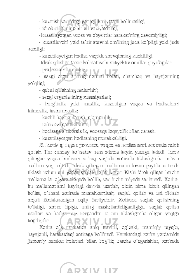 - kuzatish vaqtidagi yorug`likni yetarli bo`lmasligi; - idrok qilishning bir xil vaziyatdaligi; -kuzatilayotgan voqea va obyektlar harakatining davomiyligi; - kuzatiluvchi yoki ta`sir etuvchi omilning juda ko`pligi yoki juda kamligi; - kuzatilayotgan hodisa vaqtida shovqinning kuchliligi. Idrok qilishga ta`sir ko`rsatuvchi subyektiv omillar quyidagilar: - professional malaka; - sezgi organlarining normal holati, charchoq va hayajonning yo`qligi; - qabul qilishning tanlanishi; - sezgi organlarining xususiyatlari; - horg`inlik yoki mastlik, kuzatilgan voqea va hodisalarni bilmaslik, tushunmaslik; - kuchli hayajonlanish, g`amginlik; - ruhiy ezilganlik holati; - hodisaga e`tiborsizlik, voqeaga loqaydlik bilan qarash; - kuzatilayotgan hodisaning murakkabligi. B. Idrok qilingan predmet, voqea va hodisalarni xotirada eslab qolish. Har qanday ko`rsatuv ham odatda keyin yuzaga keladi. Idrok qilingan voqea hodisani so`roq vaqtida xotirada tiklashgacha ba`zan ma`lum vaqt o`tadi. Idrok qilingan ma`lumotni lozim paytda xotirada tiklash uchun uni yodda saqlab qolish zarur. Kishi idrok qilgan barcha ma`lumotlar o`zaro aloqada bo`lib, vaqtincha miyada saqlanadi. Xotira- bu ma`lumotlarni keyingi davrda uzatish, oldin nima idrok qilingan bo`lsa, o`shani xotirada mustahkamlash, saqlab qolish va uni tiklash orqali ifodalanadigan aqliy faoliyatdir. Xotirada saqlab qolishning to`laligi, xotira tipiga, uning mashqlantirilganligiga, saqlab qolish usullari va hodisa yuz bergandan to uni tiklashgacha o`tgan vaqtga bog`liqdir. Xotira o`z navbatida aniq tasvirli, og`zaki, mantiqiy tuyg`u, hayajonli, harakatdagi xotiraga bo`linadi. Harakatdagi xotira yordamida jismoniy harakat holatlari bilan bog`liq barcha o`zgarishlar, xotirada 