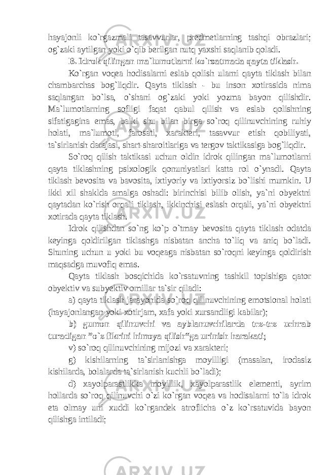 hayajonli ko`rgazmali tasavvurlar, predmetlarning tashqi obrazlari; og`zaki aytilgan yoki o`qib berilgan nutq yaxshi saqlanib qoladi. В . Idrok qilingan ma`lumotlarni ko`rsatmada qayta tiklash. Ko`rgan voqea hodisalarni eslab qolish ularni qayta tiklash bilan chambarchas bog`liqdir. Qayta tiklash - bu inson xotirasida nima saqlangan bo`lsa, o`shani og`zaki yoki yozma bayon qilishdir. Ma`lumotlarning sofligi faqat qabul qilish va eslab qolishning sifatigagina emas, balki shu bilan birga so`roq qilinuvchining ruhiy holati, ma`lumoti, farosati, xarakteri, tasavvur etish qobiliyati, ta`sirlanish darajasi, shart-sharoitlariga va tergov taktikasiga bog`liqdir. So`roq qilish taktikasi uchun oldin idrok qilingan ma`lumotlarni qayta tiklashning psixologik qonuniyatlari katta rol o`ynadi. Qayta tiklash bevosita va bavosita, ixtiyoriy va ixtiyorsiz bo`lishi mumkin. U ikki xil shaklda amalga oshadi: birinchisi bilib olish, ya`ni obyektni qaytadan ko`rish orqali tiklash, ikkinchisi eslash orqali, ya`ni obyektni xotirada qayta tiklash. Idrok qilishdan so`ng ko`p o`tmay bevosita qayta tiklash odatda keyinga qoldirilgan tiklashga nisbatan ancha to`liq va aniq bo`ladi. Shuning uchun u yoki bu voqeaga nisbatan so`roqni keyinga qoldirish maqsadga muvofiq emas. Qayta tiklash bosqichida ko`rsatuvning tashkil topishiga qator obyektiv va subyektiv omillar ta`sir qiladi: a) qayta tiklash jarayonida so`roq qilinuvchining emotsional holati (hayajonlangan yoki xotirjam, xafa yoki xursandligi kabilar); b) gumon qilinuvchi va ayblanuvchilarda tez-tez uchrab turadigan ”o`z fikrini himoya qilish“ga urinish harakati; v) so`roq qilinuvchining mijozi va xarakteri; g) kishilarning ta`sirlanishga moyilligi (masalan, irodasiz kishilarda, bolalarda ta`sirlanish kuchli bo`ladi); d) xayolparastlikka moyillik, xayolparastlik elementi, ayrim hollarda so`roq qilinuvchi o`zi ko`rgan voqea va hodisalarni to`la idrok eta olmay uni xuddi ko`rgandek atroflicha o`z ko`rsatuvida bayon qilishga intiladi; 