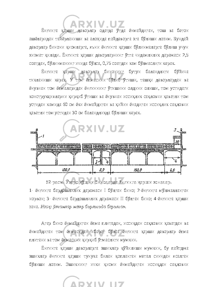 Ёнғинга қарши деворлар одатда ўтда ёнмайдиган, тош ва бетон ашёларидан тайёрланиши ва алоҳида пойдеворга эга бўлиши лозим. Бундай деворлар бинони қисмларга, яъни ёнғинга қарши бўлинмаларга бўлиш учун хизмат қилади. Ёнғинга қарши деворларнинг ўтга чидамлилик даражаси 2,5 соатдан, бўлинманинг ичида бўлса, 0,75 соатдан кам бўлмаслиги керак. Ёнғинга қарши деворлар бинонинг бутун баландлиги бўйича тикланиши керак. У том ёпмасини бўлиб ўтиши, ташқи деворлардан ва ёнувчан том ёпмаларидан ёнғиннинг ўтишини олдини олиши, том устидаги конструкцияларни қирқиб ўтиши ва ёнувчан иссиқлик сақловчи қаватли том устидан камида 60 см ёки ёнмайдиган ва қийин ёнадиган иссиқлик сақловчи қаватли том устидан 30 см баландликда бўлиши керак. 52-расм. Ўзаро қўшни биноларда ёнғинга қарши зоналар. 1- ёнғинга бардошлилик даражаси I бўлган бино; 2-ёнғинга мўлжалланган норвон; 3- ёнғинга бардошлилик даражаси II бўлган бино; 4-ёнғинга қарши зона. Изоҳ: ўлчамлар метр бирлигида берилган. Агар бино ёнмайдиган ёпма плитадан, иссиқдан сақловчи қаватдан ва ёнмайдиган том ёпмасидан иборат бўлса ёнғинга қарши деворлар ёпма плитани ва том ёпмасини қирқиб ўтмаслиги мумкин. Ёнғинга қарши деворларга эшиклар қўйилиши мумкин, бу пайтджа эшиклар ёнғинга қарши тунука билан қопланган метал синчдан ясалган бўлиши лозим. Эшикнинг ички қисми ёнмайдиган иссиқдан сақловчи 