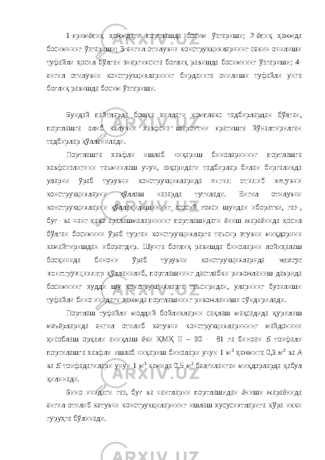 1-яримёпиқ ҳажмдаги портлашда босим ўзгариши; 2-ёпиқ ҳажмда босимнинг ўзгариши; 3-енгил отилувчи конструкцияларнинг секин очилиши туфайли ҳосил бўлган энергиясига боғлиқ равишда босимнинг ўзгариши; 4- енгил отилувчи конструкцияларнинг бирданига очилиши туфайли унга боғлиқ равишда босим ўзгариши. Бундай пайтларда бошқа хилдаги комплекс тадбирлардан бўлган, портлашга олиб келувчи хавфсиз шароитни яратишга йўналтирилган тадбирлар қўлланилади. Портлашга хавфли ишлаб чиқариш биноларининг портлашга хавфсизлигини таъминлаш учун, юқоридаги тадбирлар билан биргаликда уларни ўраб турувчи конструкцияларида енгил отилиб кетувчи конструкцияларни қўллаш назарда тутилади. Енгил отилувчи конструкцияларни қўлланилишининг асосий ғояси шундан иборатки, газ-, буғ- ва чанг-ҳаво аралашмаларининг портлашидаги ёниш жараёнида ҳосил бўлган босимини ўраб турган конструкцияларга таъсир этувчи миқдорини камайтиришдан иборатдир. Шунга боғлиқ равишда биноларни лойиҳалаш босқичида бинони ўраб турувчи конструкцияларида махсус конструкциялар қўлланилиб, портлашнинг дастлабки ривожланиш даврида босимнинг худди шу конструкцияларга таъсиридан, уларнинг бузилиши туфайли бино ичидаги ҳажмда портлашнинг ривожланиши сўндирилади. Портлаш туфайли моддий бойликларни сақлаш мақсадида қурилиш меъёрларида енгил отилиб кетувчи конструкцияларининг майдонини ҳисоблаш орқали аниқлаш ёки ҚМҚ II – 90 - 81 га биноан Б тоифали портилашга хавфли ишлаб чиқариш бинолари учун 1 м 3 ҳажмига 0,3 м 2 ва А ва Е тоифадагилари учун 1 м 3 камида 0,5 м 2 белгиланган миқдорларда қабул қилинади. Бино ичидаги газ, буғ ва чангларни портлашидан ёниши жараёнида енгил отилиб кетувчи конструкциларнинг ишлаш хусусиятларига кўра икки гуруҳга бўлинади. 