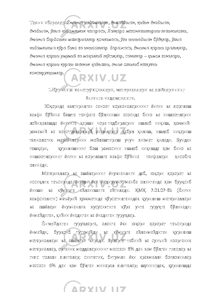 Таянч иборалар: Ёнғинга чидамлилик, ёнмайдиган, қийин ёнадиган, ёнадиган, ўтга чидамлилик чегараси, Халқаро мезонлаштириш ташкилоти, ёнғинга бардошли материаллар қопламаси, ўзи шишадиган бўёқлар, ўтга чидамлилига кўра бино ва иншоотлар даражаси, ёнғинга қарши оралиқлар, ёнғинга қарши умумий ва маҳаллий тўсиқлар, санитар – ҳимоя зоналари, ёнғинга қарши кураш-техник ҳайъати, енгил отилиб кетувчи конструкциялар. 1.Қурилиш конструкциялари, материаллари ва ашёларининг ёнғинга чидамлилиги. Юқорида келтирилган саноат корхоналарининг ёнғин ва портлаш хавфи бўйича бешта тоифага бўлиниши асосида бино ва иншоотларни лойиҳалашда ёнғинга қарши чора-тадбирларни ишлаб чиқиш, ҳажмий- режавий ва конструкциявий ечимларни қабул қилиш, ишлаб чиқариш технологик жараёнларини жойлаштириш учун хизмат қилади. Бундан ташқари, қурилишнинг бош режасини ишлаб чиқишда ҳам бино ва иншоотларнинг ёнғин ва портлашга хавфи бўйича тоифалари ҳисобга олинади. Материаллар ва ашёларнинг ёнувчанлиги деб, юқори ҳарорат ва иссиқлик таъсирида ёниши ёки ёндирувчи манба олинганда ҳам бурқсиб ёниши ва кўмирга айланишига айтилади. ҚМҚ 2.01.02-85 (Ёнғин хавфсизлиги) меъёрий ҳужжатида кўрсатилганидек қурилиш материаллари ва ашёлари ёнувчанлик хусусиятига кўра учта гуруҳга бўлинади: ёнмайдиган, қийин ёнадиган ва ёнадиган гуруҳлар. Ёнмайдиган гуруҳларга, аланга ёки юқори ҳарорат таъсирида ёнмайди, бурқсиб тутамайди ва кўмирга айланмайдиган қурилиш материаллари ва ашёлари киради. Буларга табиий ва сунъий ноорганик материаллар, органик моддаларининг массаси 8% дан кам бўлган гипслар ва гипс толали плиталар; синтетик, битумли ёки крахмалли боғловчилар массаси 6% дан кам бўлган минерал плиталар; шунингдек, қурилишда 