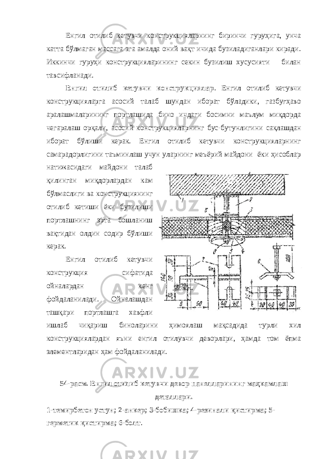 Енгил отилиб кетувчи конструкцияларнинг биринчи гуруҳига, унча катта бўлмаган массага эга амалда оний вақт ичида бузиладиганлари киради. Иккинчи гуруҳи конструкцияларининг секин бузилиш хусусияти билан тавсифланади. Енгил отилиб кетувчи конструкциялар . Енгил отилиб кетувчи конструкцияларга асосий талаб шундан иборат бўладики, газбуғҳаво аралашмаларининг портлашида бино ичдаги босимни маълум миқдорда чегаралаш орқали, асосий конструкцияларнинг бус-бутунлигини сақлашдан иборат бўлиши керак. Енгил отилиб кетувчи конструкцияларнинг самарадорлигини таъминлаш учун уларнинг меъёрий майдони ёки ҳисоблар натижасидаги майдони талаб қилинган миқдорлардан кам бўлмаслиги ва конструкциянинг отилиб кетиши ёки бузилиши портлашнинг эрта бошланиш вақтидан олдин содир бўлиши керак. Енгил отилиб кетувчи конструкция сифатида ойналардан кенг фойдаланилади. Ойналашдан ташқари портлашга хавфли ишлаб чиқариш биноларини ҳимоялаш мақсадида турли хил конструкциялардан яъни енгил отилувчи деворлари, ҳамда том ёпма элементларидан ҳам фойдаланилади. 54 - расм. Енгил отилиб кетувчи девор панелларининг маҳкамлаш деталлари. 1-темирбетон устун; 2-анкер; 3-бобишка; 4-резинали қистирма; 5- герметик қистирма; 6-болт . 