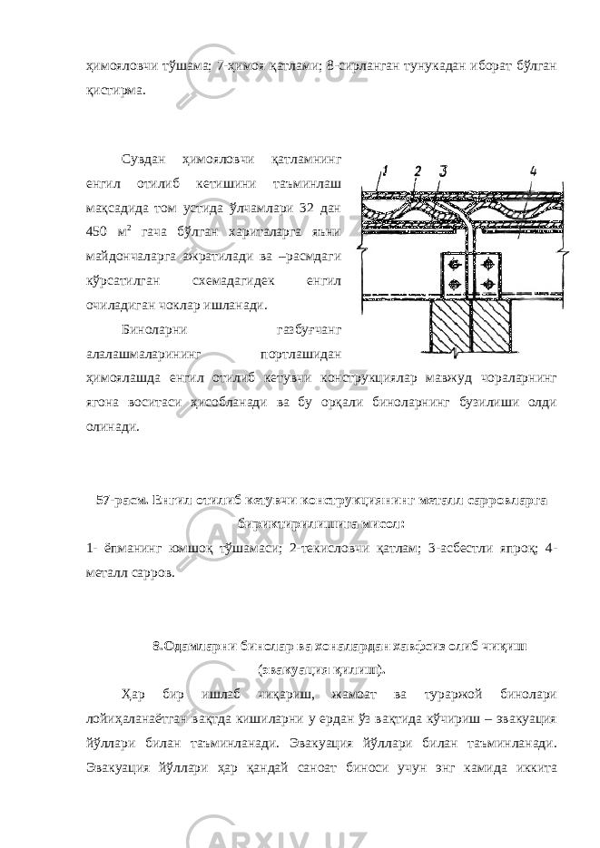 ҳимояловчи тўшама; 7-ҳимоя қатлами; 8-сирланган тунукадан иборат бўлган қистирма. Сувдан ҳимояловчи қатламнинг енгил отилиб кетишини таъминлаш мақсадида том устида ўлчамлари 32 дан 450 м 2 гача бўлган хариталарга яъни майдончаларга ажратилади ва –расмдаги кўрсатилган схемадагидек енгил очиладиган чоклар ишланади. Биноларни газбуғчанг алалашмаларининг портлашидан ҳимоялашда енгил отилиб кетувчи конструкциялар мавжуд чораларнинг ягона воситаси ҳисобланади ва бу орқали биноларнинг бузилиши олди олинади. 57 - расм. Енгил отилиб кетувчи конструкциянинг металл сарровларга бириктирилишига мисол: 1- ёпманинг юмшоқ тўшамаси; 2-текисловчи қатлам; 3-асбестли япроқ; 4- металл сарров. 8.Одамларни бинолар ва хоналардан хавфсиз олиб чиқиш (эвакуация қилиш). Ҳар бир ишлаб чиқариш, жамоат ва тураржой бинолари лойиҳаланаётган вақтда кишиларни у ердан ўз вақтида кўчириш – эвакуация йўллари билан таъминланади. Эвакуация йўллари билан таъминланади. Эвакуация йўллари ҳар қандай саноат биноси учун энг камида иккита 