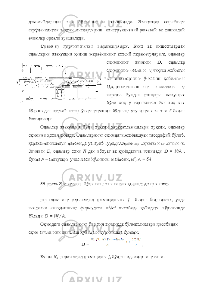 давомийлигидан кам бўлгандагина эришилади. Эвакуация жараёнига сарфланадиган вақтни қисқартириш, конструкциявий-режавий ва ташкилий ечимлар орқали эришилади. Одамлар ҳаракатининг параметрлари . Бино ва иншоотлардан одамларни эвакуация қилиш жараёнининг асосий параметрларига, одамлар оқимининг зичлиги D, одамлар оқимининг тезлиги v, чиқиш жойлари ва эшикларнинг ўтказиш қобилияти Q, ҳаракатланишнинг изчиллиги q киради. Бундан ташқари эвакуация йўли хоҳ у горизонтал ёки хоҳ қия бўлишидан қатъий назар ўзига тегишли йўлнинг узунлиги l ва эни δ билан баҳоланади. Одамлар эвакуация йўли орқали ҳаракатланишлари орқали, одамлар оқимини ҳосил қилади. Одамларнинг оқимдаги жойлашуви тасодифий бўлиб, ҳаракатланишлари давомида ўзгариб туради. Одамлар оқимининг зичлиги . Зичлиги D , одамлар сони N дан иборат ва қуйидагича топилади D = N/A , бунда А – эвакуация участкаси йўлининг майдони, м 2 ; А = δ·l. 58-расм. Эвакуация йўлининг энини аниқлашга доир чизма. гар одамнинг горизонтал проекциясини f билан белгиласак, унда зичликни аниқлашнинг формуласи м 2 /м 2 ҳисобида қуйидаги кўринишда бўлади: D = Nf / A . Оқимдаги одамларнинг бир хил зичликда бўлмасликлари ҳисобидан оқим зичлигини аниқлаш қуйидаги кўринишда бўлади: D = , Бунда N n – горизонтал проекцияси f n бўлган одамларнинг сони. 