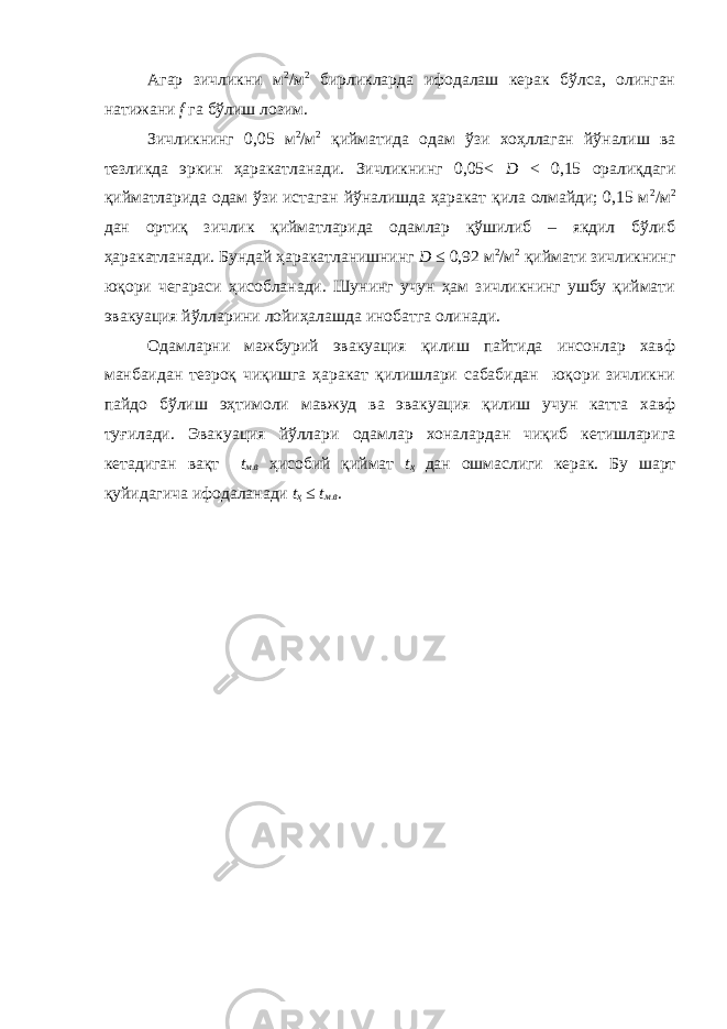 Агар зичликни м 2 /м 2 бирликларда ифодалаш керак бўлса, олинган натижани f га бўлиш лозим. Зичликнинг 0,05 м 2 /м 2 қийматида одам ўзи хоҳллаган йўналиш ва тезликда эркин ҳаракатланади. Зичликнинг 0,05< D < 0,15 оралиқдаги қийматларида одам ўзи истаган йўналишда ҳаракат қила олмайди; 0,15 м 2 /м 2 дан ортиқ зичлик қийматларида одамлар қўшилиб – якдил бўлиб ҳаракатланади. Бундай ҳаракатланишнинг D ≤ 0,92 м 2 /м 2 қиймати зичликнинг юқори чегараси ҳисобланади. Шунинг учун ҳам зичликнинг ушбу қиймати эвакуация йўлларини лойиҳалашда инобатга олинади. Одамларни мажбурий эвакуация қилиш пайтида инсонлар хавф манбаидан тезроқ чиқишга ҳаракат қилишлари сабабидан юқори зичликни пайдо бўлиш эҳтимоли мавжуд ва эвакуация қилиш учун катта хавф туғилади. Эвакуация йўллари одамлар хоналардан чиқиб кетишларига кетадиган вақт t м.в ҳисобий қиймат t ҳ дан ошмаслиги керак. Бу шарт қуйидагича ифодаланади t ҳ ≤ t м.в . 