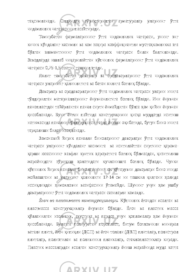 тақсимланади. Олдиндан зўриқтирилган арматуралар уларнинг ўтга чидамлилик чегарасини пасайтиради. Темирбетон фермаларининг ўтга чидамлилик чегараси, унинг энг кичик кўндаланг кесимли ва кам заҳира коэффициентли мустаҳкамликка эга бўлган элементининг ўтга чидамлилик чегараси билан белгиланади. Заводларда ишлаб чиқарилаётган кўпчилик фермаларнинг ўтга чидамлилик чегараси 0,75-1,5 соатни ташкил этади. Яхлит темирбетон деворлар ва орадеворларнинг ўтга чидамлилик чегараси уларнинг қалинлигига ва бетон хилига боғлиқ бўлади. Деворлар ва орадеворларнинг ўтга чидамлилик чегараси уларни ичига тўлдирилган материалларнинг ёнувчанлигига боғлиқ бўлади. Ичи ёнувчан пенопластдан тайёрланган панел сирти ёнмайдиган бўлса ҳам қийин ёнувчан ҳисобланади. Буни ёнғин пайтида конструкцияни қисқа муддатда иситиш натижасида панелни тўлдирувчиси тезда ёниши оқибатида, бутун бино ичига тарқалиши билан изоҳланади. Замонавий йирик панелли биноларнинг деворлари ўтга чидамлилик чегараси уларнинг кўндаланг кесимига ва иситилаётган сиртнинг қарама- қарши юзасининг хавфли критик ҳароратига боғлиқ бўлмасдан, қизитилиш жараёнидаги зўриқиш ҳолатидаги кучланишга боғлиқ бўлади. Чунки кўпчилик йирик панелли биноларининг юк кўтарувчи деворлари бино ичида жойлашгани ва уларнинг қалинлиги 12-14 см ни ташкил қилгани ҳолида иссиқликдан ҳимояловчи вазифасини ўтамайди. Шунинг учун ҳам ушбу деворларнинг ўтга чидамлилик чегараси сезиларли камаяди. Ёғоч ва пластмасса конструкциялари. Кўпчилик ёғочдан ясалган ва пластмасса конструкциялар ёнувчан бўлади. Ёғоч ва пластик масса қўлланилган изоляция, акустика ва пардоз учун қопламалар ҳам ёнувчан ҳисобланади. Буларга полиуретан поропласт, битум боғловчили минерал ватали плита, ёғоч қипиқли (ДСП) ва ёғоч толали (ДВП) плиталар, полистрол плиталар, полиэтилен ва поливинил пленкалар, стеклопластиклар киради. Пластик массалардан ясалган конструкциялар ёниш жараёнида жуда катта 