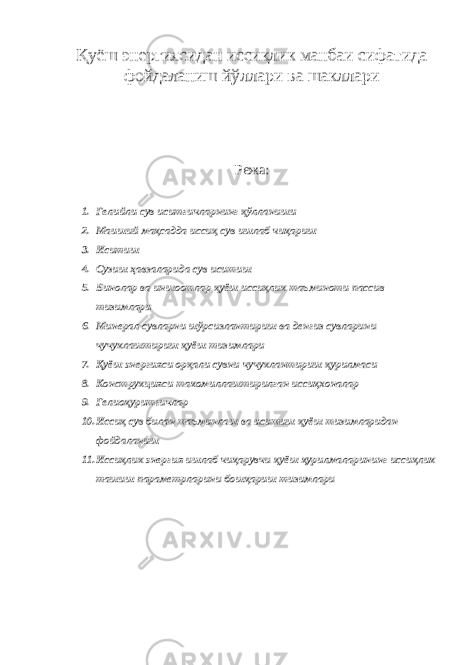 Қуёш энергиясидан иссиқлик манбаи сифатида фойдаланиш йўллари ва шакллари Режа: 1. Гелийли сув иситгичларнинг қўлланиши 2. Маиший мақсадда иссиқ сув ишлаб чиқариш 3. Иситиш 4. Сузиш ҳавзаларида сув иситиш 5. Бинолар ва иншоотлар қуёш иссиқлик таъминоти пассив тизимлари 6. Минерал сувларни шўрсизлантириш ва денгиз сувларини чучуклаштириш қуёш тизимлари 7. Қуёш энергияси орқали сувни чучуклантириш қурилмаси 8. Конструкцияси такомиллаштирилган иссиқхоналар 9. Гелиоқуритгичлар 10. Иссиқ сув билан таъминлаш ва иситиш қуёш тизимларидан фойдаланиш 11. Иссиқлик энергия ишлаб чиқарувчи қуёш қурилмаларининг иссиқлик ташиш параметрларини бошқариш тизимлари 