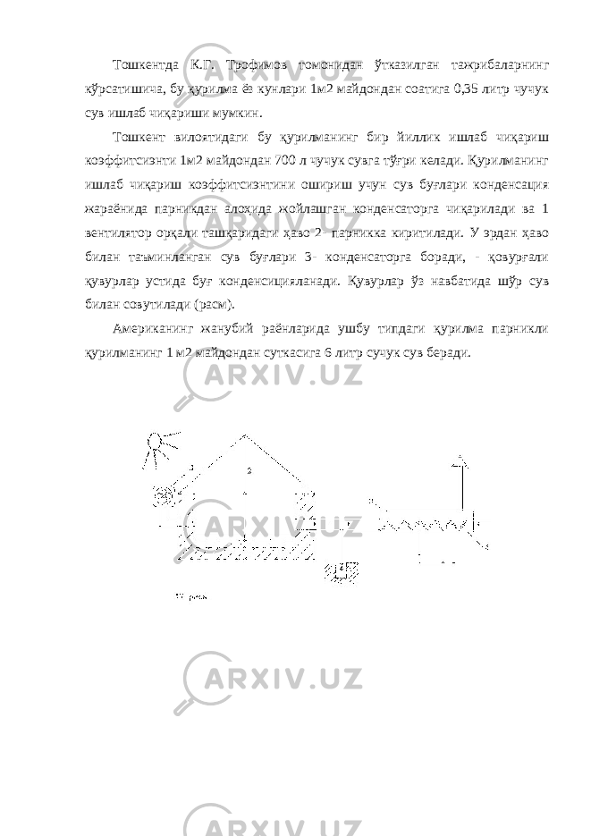 Тошкентда К.Г. Трофимов томонидан ўтказилган тажрибаларнинг кўрсатишича, бу қурилма ёз кунлари 1м2 майдондан соатига 0,35 литр чучук сув ишлаб чиқариши мумкин. Тошкент вилоятидаги бу қурилманинг бир йиллик ишлаб чиқариш коэффитсиэнти 1м2 майдондан 700 л чучук сувга тўғри келади. Қурилманинг ишлаб чиқариш коэффитсиэнтини ошириш учун сув буғлари конденсация жараёнида парникдан алоҳида жойлашган конденсаторга чиқарилади ва 1 вентилятор орқали ташқаридаги ҳаво 2- парникка киритилади. У эрдан ҳаво билан таъминланган сув буғлари 3- конденсаторга боради, - қовурғали қувурлар устида буғ конденсицияланади. Қувурлар ўз навбатида шўр сув билан совутилади (расм). Американинг жанубий раёнларида ушбу типдаги қурилма парникли қурилманинг 1 м2 майдондан суткасига 6 литр c учук сув беради. 