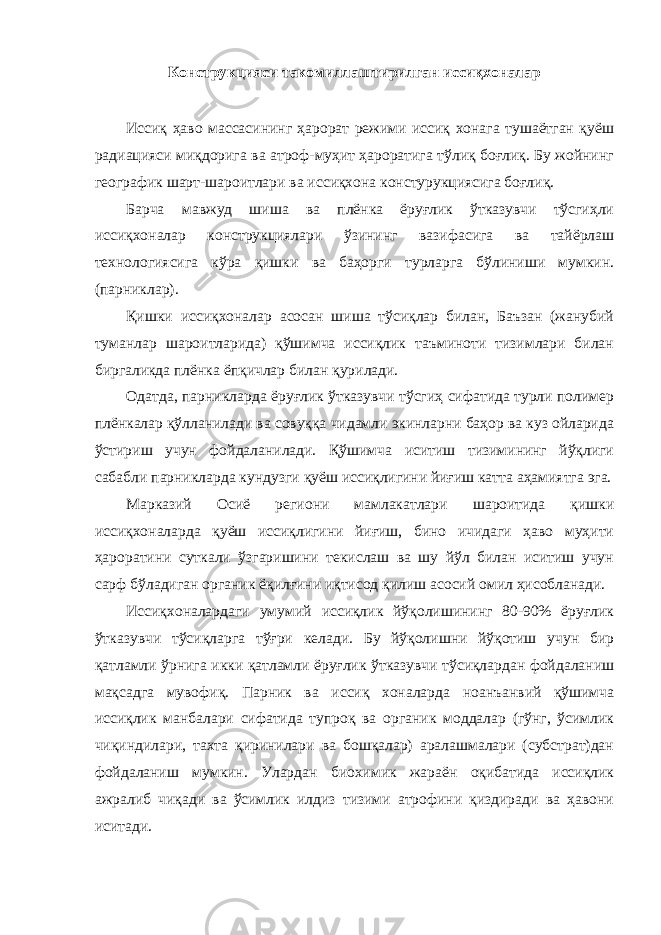 Конструкцияси такомиллаштирилган иссиқхоналар Иссиқ ҳаво массасининг ҳарорат режими иссиқ хонага тушаётган қуёш радиацияси миқдорига ва атроф-муҳит ҳароратига тўлиқ боғлиқ. Бу жойнинг географик шарт-шароитлари ва иссиқхона констурукциясига боғлиқ. Барча мавжуд шиша ва плёнка ёруғлик ўтказувчи тўсгиҳли иссиқхоналар конструкциялари ўзининг вазифасига ва тайёрлаш технологиясига кўра қишки ва баҳорги турларга бўлиниши мумкин. (парниклар). Қишки иссиқхоналар асосан шиша тўсиқлар билан, Баъзан (жанубий туманлар шароитларида) қўшимча иссиқлик таъминоти тизимлари билан биргаликда плёнка ёпқичлар билан қурилади. Одатда, парникларда ёруғлик ўтказувчи тўсгиҳ сифатида турли полимер плёнкалар қўлланилади ва совуққа чидамли экинларни баҳор ва куз ойларида ўстириш учун фойдаланилади. Қўшимча иситиш тизимининг йўқлиги сабабли парникларда кундузги қуёш иссиқлигини йиғиш катта аҳамиятга эга. Марказий Осиё региони мамлакатлари шароитида қишки иссиқхоналарда қуёш иссиқлигини йиғиш, бино ичидаги ҳаво муҳити ҳароратини суткали ўзгаришини текислаш ва шу йўл билан иситиш учун сарф бўладиган органик ёқилғини иқтисод қилиш асосий омил ҳисобланади. Иссиқхоналардаги умумий иссиқлик йўқолишининг 80-90% ёруғлик ўтказувчи тўсиқларга тўғри келади. Бу йўқолишни йўқотиш учун бир қатламли ўрнига икки қатламли ёруғлик ўтказувчи тўсиқлардан фойдаланиш мақсадга мувофиқ. Парник ва иссиқ хоналарда ноанъанвий қўшимча иссиқлик манбалари сифатида тупроқ ва органик моддалар (гўнг, ўсимлик чиқиндилари, тахта қиринилари ва бошқалар) аралашмалари (субстрат)дан фойдаланиш мумкин. Улардан биохимик жараён оқибатида иссиқлик ажралиб чиқади ва ўсимлик илдиз тизими атрофини қиздиради ва ҳавони иситади. 