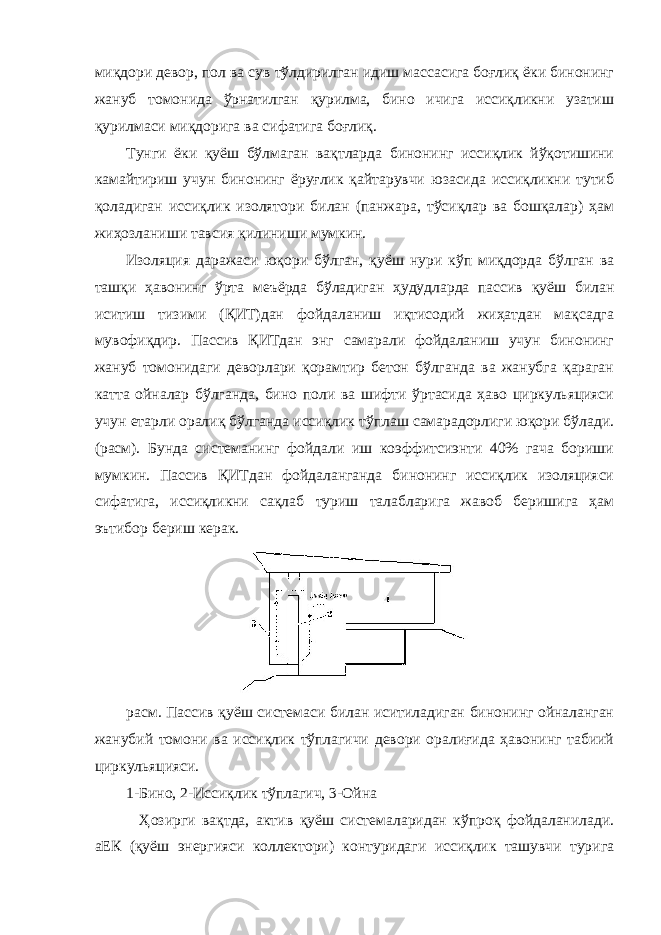 миқдори девор, пол ва сув тўлдирилган идиш массасига боғлиқ ёки бинонинг жануб томонида ўрнатилган қурилма, бино ичига иссиқликни узатиш қурилмаси миқдорига ва сифатига боғлиқ. Тунги ёки қуёш бўлмаган вақтларда бинонинг иссиқлик йўқотишини камайтириш учун бинонинг ёруғлик қайтарувчи юзасида иссиқликни тутиб қоладиган иссиқлик изолятори билан (панжара, тўсиқлар ва бошқалар) ҳам жиҳозланиши тавсия қилиниши мумкин. Изоляция даражаси юқори бўлган, қуёш нури кўп миқдорда бўлган ва ташқи ҳавонинг ўрта меъёрда бўладиган ҳудудларда пассив қуёш билан иситиш тизими (ҚИТ)дан фойдаланиш иқтисодий жиҳатдан мақсадга мувофиқдир. Пассив ҚИТдан энг самарали фойдаланиш учун бинонинг жануб томонидаги деворлари қорамтир бетон бўлганда ва жанубга қараган катта ойналар бўлганда, бино поли ва шифти ўртасида ҳаво циркульяцияси учун етарли оралиқ бўлганда иссиқлик тўплаш самарадорлиги юқори бўлади. (расм). Бунда системанинг фойдали иш коэффитсиэнти 40% гача бориши мумкин. Пассив ҚИТдан фойдаланганда бинонинг иссиқлик изоляцияси сифатига, иссиқликни сақлаб туриш талабларига жавоб беришига ҳам эътибор бериш керак. расм. Пассив қуёш системаси билан иситиладиган бинонинг ойналанган жанубий томони ва иссиқлик тўплагичи девори оралиғида ҳавонинг табиий циркульяцияси. 1-Бино, 2-Иссиқлик тўплагич, 3-Ойна Ҳозирги вақтда, актив қуёш системаларидан кўпроқ фойдаланилади. аЕК (қуёш энергияси коллектори) контуридаги иссиқлик ташувчи турига 