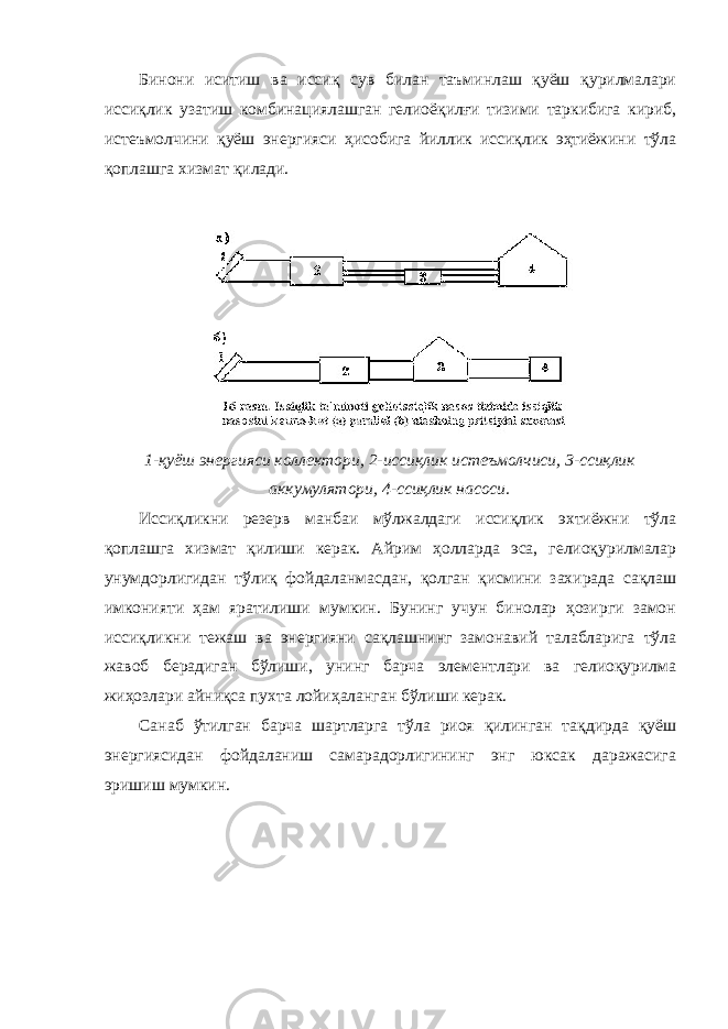 Бинони иситиш ва иссиқ сув билан таъминлаш қуёш қурилмалари иссиқлик узатиш комбинациялашган гелиоёқилғи тизими таркибига кириб, истеъмолчини қуёш энергияси ҳисобига йиллик иссиқлик эҳтиёжини тўла қоплашга хизмат қилади. 1-қуёш энергияси коллектори, 2-иссиқлик истеъмолчиси, 3-ссиқлик аккумулятори, 4-ссиқлик насоси. Иссиқликни резерв манбаи мўлжалдаги иссиқлик эхтиёжни тўла қоплашга хизмат қилиши керак. Айрим ҳолларда эса, гелиоқурилмалар унумдорлигидан тўлиқ фойдаланмасдан, қолган қисмини захирада сақлаш имконияти ҳам яратилиши мумкин. Бунинг учун бинолар ҳозирги замон иссиқликни тежаш ва энергияни сақлашнинг замонавий талабларига тўла жавоб берадиган бўлиши, унинг барча элементлари ва гелиоқурилма жиҳозлари айниқса пухта лойиҳаланган бўлиши керак. Санаб ўтилган барча шартларга тўла риоя қилинган тақдирда қуёш энергиясидан фойдаланиш самарадорлигининг энг юксак даражасига эришиш мумкин. 